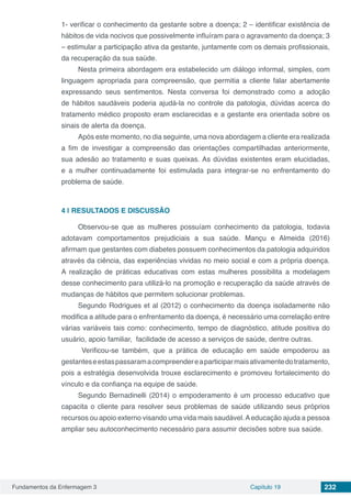 Fundamentos da Enfermagem 3 Capítulo 19 232
1- verificar o conhecimento da gestante sobre a doença; 2 – identificar existência de
hábitos de vida nocivos que possivelmente influíram para o agravamento da doença; 3
– estimular a participação ativa da gestante, juntamente com os demais profissionais,
da recuperação da sua saúde.
Nesta primeira abordagem era estabelecido um diálogo informal, simples, com
linguagem apropriada para compreensão, que permitia a cliente falar abertamente
expressando seus sentimentos. Nesta conversa foi demonstrado como a adoção
de hábitos saudáveis poderia ajudá-la no controle da patologia, dúvidas acerca do
tratamento médico proposto eram esclarecidas e a gestante era orientada sobre os
sinais de alerta da doença.
Após este momento, no dia seguinte, uma nova abordagem a cliente era realizada
a fim de investigar a compreensão das orientações compartilhadas anteriormente,
sua adesão ao tratamento e suas queixas. As dúvidas existentes eram elucidadas,
e a mulher continuadamente foi estimulada para integrar-se no enfrentamento do
problema de saúde.
4 | 	RESULTADOS E DISCUSSÃO
Observou-se que as mulheres possuíam conhecimento da patologia, todavia
adotavam comportamentos prejudiciais a sua saúde. Mançu e Almeida (2016)
afirmam que gestantes com diabetes possuem conhecimentos da patologia adquiridos
através da ciência, das experiências vividas no meio social e com a própria doença.
A realização de práticas educativas com estas mulheres possibilita a modelagem
desse conhecimento para utilizá-lo na promoção e recuperação da saúde através de
mudanças de hábitos que permitem solucionar problemas.
Segundo Rodrigues et al (2012) o conhecimento da doença isoladamente não
modifica a atitude para o enfrentamento da doença, é necessário uma correlação entre
várias variáveis tais como: conhecimento, tempo de diagnóstico, atitude positiva do
usuário, apoio familiar, facilidade de acesso a serviços de saúde, dentre outras.
Verificou-se também, que a prática de educação em saúde empoderou as
gestanteseestaspassaramacompreendereaparticiparmaisativamentedotratamento,
pois a estratégia desenvolvida trouxe esclarecimento e promoveu fortalecimento do
vínculo e da confiança na equipe de saúde.
Segundo Bernadinelli (2014) o empoderamento é um processo educativo que
capacita o cliente para resolver seus problemas de saúde utilizando seus próprios
recursos ou apoio externo visando uma vida mais saudável.Aeducação ajuda a pessoa
ampliar seu autoconhecimento necessário para assumir decisões sobre sua saúde.
 