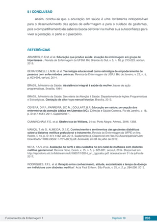 Fundamentos da Enfermagem 3 Capítulo 19 233
5 | 	CONCLUSÃO
Assim, conclui-se que a educação em saúde é uma ferramenta indispensável
para o desenvolvimento das ações de enfermagem e para o cuidado de gestantes,
pois o compartilhamento de saberes busca devolver na mulher sua autoconfiança para
viver a gestação, o parto e o puerpério.
REFERÊNCIAS
ARANTES, R.K.M. et al. Educação que produz saúde: atuação da enfermagem em grupo de
hipertensos . Revista de Enfermagem da UFSM. Rio Grande do Sul, v. 5, n. 16, p. 213-223, abr/jun,
2015.
BERARDINELLI, L.M.M. et al, Tecnologia educacional como estratégia de empoderamento de
pessoas com enfermidades crônicas. Revista de Enfermagem da UERJ. Rio de Janeiro, v. 22, n. 5,
p. 603-609, set/out, 2014.
BRASIL. Ministério da Saúde. Assistência integral à saúde da mulher: bases de ação
programáticas. Brasília, 1984.
BRASIL. Ministério da Saúde, Secretaria de Atenção à Saúde. Departamento de Ações Programáticas
e Estratégicas. Gestação de alto risco manual técnico, Brasília, 2012.
CEVERA, D.P.P.; PARREIRA, B.D.M.; GOULART, B.F. Educação em saúde: percepção dos
enfermeiros da atenção básica em Uberaba (MG). Ciências e Saúde Coletiva. Rio de Janeiro, v. 16,
p. S1547-1554, 2011. Suplemento 1.
CUNNINGHAM, F.G. et al. Obstetrícia de Willians. 24 ed. Porto Alegre: Artmed, 2016. 1358.
MANÇU, T. de S.; ALMEIDA, O.S.C. Conhecimento e sentimentos das gestantes diabéticas
sobre a diabetes mellitus gestacional e tratamento. Revista de Enfermagem da UFPE on line.
Recife, v. 10, p. S1474-1482, abr, 2016. Suplemento 3. Disponível em: file:///C:/Users/patricia%20f/
Downloads/11089-24552-1-PB%20(1).pdf. Acessado em 31 de julho de 2017.
NETA, F.A.V. et al. Avaliação do perfil e dos cuidados no pré-natal de mulheres com diabetes
mellitus gestacional. Revista Rene. Ceará, v. 15, n. 5, p. 823-831, set-out, 2014. Disponível em:
http://repositorio.ufc.br/bitstream/riufc/10657/1/2014_art_cgpcalou.pdf. Acessado em 31 de julho de
2017.
RODRIGUES, F.F.L. et al. Relação entre conhecimento, atitude, escolaridade e tempo de doença
em indivíduos com diabetes mellitus*. Acta Paul Enferm. São Paulo, v. 25, n. 2, p. 284-290. 2012.
 