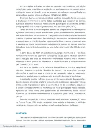 Fundamentos da Enfermagem 3 Capítulo 20 236
As tecnologias aplicadas em diversos cenários são excelentes estratégias
pedagógicas, pois, possibilitam a ampliação e o aperfeiçoamento de conhecimentos,
objetivando assim a interação entre as pessoas, aprendizagem compartilhada e a
construção de sujeitos críticos e reflexivos (CRUZ et al., 2011).
Dentre os diversos temas relacionados à saúde da população, faz-se necessária
a divulgação de informações como dados atualizados que subsidiem as políticas
públicas e apoiem as mudanças necessárias no quesito parto e nascimento, sendo o
principal público-alvo alunos de graduação da área da saúde (PBH, 2015).
Tendo em vista o cenário exposto, salienta-se a importância da realização de
ações que promovam o acesso a informações quanto aos benefícios do parto normal,
indicações absolutas de cesarianas e o resgate da autonomia da mulher durante o
processo do parto e nascimento. Em substituição aos métodos tradicionais de ensino
e aprendizagem, a criação de ações inovadoras facilita o processo problematização
e aquisição de novos conhecimentos, principalmente quando se trata de assuntos
delicados e fortemente influenciados por uma cultura intervencionista (SOUZA et al.,
2014).
A partir do ano de 2007, em Belo Horizonte, surge o movimento BH Pelo Parto
Normal como iniciativa da Secretaria Municipal de Saúde, com o intuito de contribuir
para a redução das taxas de morbidade e mortalidade materna, fetal e infantil e
incentivar as boas práticas na assistência à saúde da mulher e ao recém-nascido
(BELO HORIZONTE, 2007).
Em 2015, em parceria com a Faculdade de Educação da foi criada a exposição
interativa, itinerante e gratuita “Sentidos do Nascer”, com o propósito propagar
informações e contribuir para a mudança de percepção sobre o nascimento,
incentivando a valorização do parto normal e a redução das cesarianas eletivas.
A exposição propicia vivências e acesso a informações através da expografia e
de artes digitais, almejando ampliar o conhecimento da sociedade e provocar reflexão
crítica acerca do processo de parto e nascimento, a fim de sensibilizar a população
e apoiar o empoderamento das mulheres para maior participação nesse processo.
Apresenta-se, então como uma possibilidade de enfrentamento desse cenário
epidêmico de cesarianas desnecessárias e indesejadas (SENTIDOS DO NASCER,
[2015]).
Durante a exposição, uma das atividades realizadas com a população foram
os Grupos Focais (GF). Assim, o objetivo deste estudo é descrever o perfil dos
participantes dos grupos focais realizados na Exposição Sentidos do Nascer.
2 | 	MÉTODO
Trata-se de um estudo descritivo, utilizando os dados da exposição “Sentidos do
Nascer” realizada em três capitais brasileiras, Belo Horizonte/MG, Rio de Janeiro/RJ
 