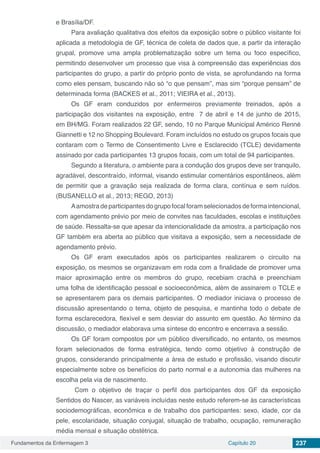 Fundamentos da Enfermagem 3 Capítulo 20 237
e Brasília/DF.
Para avaliação qualitativa dos efeitos da exposição sobre o público visitante foi
aplicada a metodologia de GF, técnica de coleta de dados que, a partir da interação
grupal, promove uma ampla problematização sobre um tema ou foco específico,
permitindo desenvolver um processo que visa à compreensão das experiências dos
participantes do grupo, a partir do próprio ponto de vista, se aprofundando na forma
como eles pensam, buscando não só “o que pensam”, mas sim “porque pensam” de
determinada forma (BACKES et al., 2011; VIEIRA et al., 2013).
Os GF eram conduzidos por enfermeiros previamente treinados, após a
participação dos visitantes na exposição, entre 7 de abril e 14 de junho de 2015,
em BH/MG. Foram realizados 22 GF, sendo, 10 no Parque Municipal Américo Renné
Giannetti e 12 no Shopping Boulevard. Foram incluídos no estudo os grupos focais que
contaram com o Termo de Consentimento Livre e Esclarecido (TCLE) devidamente
assinado por cada participantes 13 grupos focais, com um total de 94 participantes.
Segundo a literatura, o ambiente para a condução dos grupos deve ser tranquilo,
agradável, descontraído, informal, visando estimular comentários espontâneos, além
de permitir que a gravação seja realizada de forma clara, contínua e sem ruídos.
(BUSANELLO et al., 2013; REGO, 2013)
Aamostra de participantes do grupo focal foram selecionados de forma intencional,
com agendamento prévio por meio de convites nas faculdades, escolas e instituições
de saúde. Ressalta-se que apesar da intencionalidade da amostra, a participação nos
GF também era aberta ao público que visitava a exposição, sem a necessidade de
agendamento prévio.
Os GF eram executados após os participantes realizarem o circuito na
exposição, os mesmos se organizavam em roda com a finalidade de promover uma
maior aproximação entre os membros do grupo, recebiam crachá e preenchiam
uma folha de identificação pessoal e socioeconômica, além de assinarem o TCLE e
se apresentarem para os demais participantes. O mediador iniciava o processo de
discussão apresentando o tema, objeto de pesquisa, e mantinha todo o debate de
forma esclarecedora, flexível e sem desviar do assunto em questão. Ao término da
discussão, o mediador elaborava uma síntese do encontro e encerrava a sessão.
Os GF foram compostos por um público diversificado, no entanto, os mesmos
foram selecionados de forma estratégica, tendo como objetivo à construção de
grupos, considerando principalmente a área de estudo e profissão, visando discutir
especialmente sobre os benefícios do parto normal e a autonomia das mulheres na
escolha pela via de nascimento.
Com o objetivo de traçar o perfil dos participantes dos GF da exposição
Sentidos do Nascer, as variáveis incluídas neste estudo referem-se às características
sociodemográficas, econômica e de trabalho dos participantes: sexo, idade, cor da
pele, escolaridade, situação conjugal, situação de trabalho, ocupação, remuneração
média mensal e situação obstétrica.
 