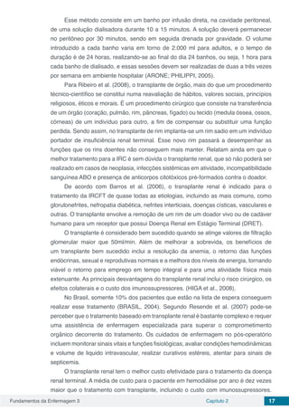 Fundamentos da Enfermagem 3 Capítulo 2 17
Esse método consiste em um banho por infusão direta, na cavidade peritoneal,
de uma solução dialisadora durante 10 a 15 minutos. A solução deverá permanecer
no peritôneo por 30 minutos, sendo em seguida drenada por gravidade. O volume
introduzido a cada banho varia em torno de 2.000 ml para adultos, e o tempo de
duração é de 24 horas, realizando-se ao final do dia 24 banhos, ou seja, 1 hora para
cada banho de dialisado, e essas sessões devem ser realizadas de duas a três vezes
por semana em ambiente hospitalar (ARONE; PHILIPPI, 2005).
Para Ribeiro et al. (2008), o transplante de órgão, mais do que um procedimento
técnico-científico se constitui numa reavaliação de hábitos, valores sociais, princípios
religiosos, éticos e morais. É um procedimento cirúrgico que consiste na transferência
de um órgão (coração, pulmão, rim, pâncreas, fígado) ou tecido (medula óssea, ossos,
córneas) de um indivíduo para outro, a fim de compensar ou substituir uma função
perdida. Sendo assim, no transplante de rim implanta-se um rim sadio em um indivíduo
portador de insuficiência renal terminal. Esse novo rim passará a desempenhar as
funções que os rins doentes não conseguem mais manter. Relatam ainda em que o
melhor tratamento para a IRC é sem dúvida o transplante renal, que só não poderá ser
realizado em casos de neoplasia, infecções sistêmicas em atividade, incompatibilidade
sanguínea ABO e presença de anticorpos citotóxicos pré-formados contra o doador.
De acordo com Barros et al. (2006), o transplante renal é indicado para o
tratamento da IRCFT de quase todas as etiologias, incluindo as mais comuns, como
glorulonefrites, nefropatia diabética, nefrites interticiais, doenças císticas, vasculares e
outras. O transplante envolve a remoção de um rim de um doador vivo ou de cadáver
humano para um receptor que possui Doença Renal em Estágio Terminal (DRET).
O transplante é considerado bem sucedido quando se atinge valores de filtração
glomerular maior que 50ml/min. Além de melhorar a sobrevida, os benefícios de
um transplante bem sucedido inclui a resolução da anemia, o retorno das funções
endócrinas, sexual e reprodutivas normais e a melhora dos níveis de energia, tornando
viável o retorno para emprego em tempo integral e para uma atividade física mais
extenuante. As principais desvantagens do transplante renal inclui o risco cirúrgico, os
efeitos colaterais e o custo dos imunossupressores. (HIGA et al., 2008).
No Brasil, somente 10% dos pacientes que estão na lista de espera conseguem
realizar esse tratamento (BRASIL, 2004). Segundo Resende et al. (2007) pode-se
perceber que o tratamento baseado em transplante renal é bastante complexo e requer
uma assistência de enfermagem especializada para superar o comprometimento
orgânico decorrente do tratamento. Os cuidados de enfermagem no pós-operatório
incluem monitorar sinais vitais e funções fisiológicas, avaliar condições hemodinâmicas
e volume de liquido intravascular, realizar curativos estéreis, atentar para sinais de
septicemia.
O transplante renal tem o melhor custo efetividade para o tratamento da doença
renal terminal. A média de custo para o paciente em hemodiálise por ano é dez vezes
maior que o tratamento com transplante, incluindo o custo com imunossupressores.
 