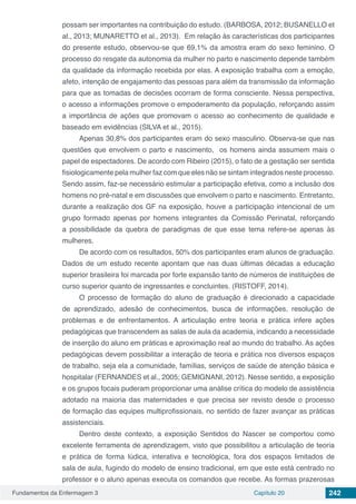 Fundamentos da Enfermagem 3 Capítulo 20 242
possam ser importantes na contribuição do estudo. (BARBOSA, 2012; BUSANELLO et
al., 2013; MUNARETTO et al., 2013). Em relação às características dos participantes
do presente estudo, observou-se que 69,1% da amostra eram do sexo feminino. O
processo do resgate da autonomia da mulher no parto e nascimento depende também
da qualidade da informação recebida por elas. A exposição trabalha com a emoção,
afeto, intenção de engajamento das pessoas para além da transmissão da informação
para que as tomadas de decisões ocorram de forma consciente. Nessa perspectiva,
o acesso a informações promove o empoderamento da população, reforçando assim
a importância de ações que promovam o acesso ao conhecimento de qualidade e
baseado em evidências (SILVA et al., 2015).
Apenas 30,8% dos participantes eram do sexo masculino. Observa-se que nas
questões que envolvem o parto e nascimento, os homens ainda assumem mais o
papel de espectadores. De acordo com Ribeiro (2015), o fato de a gestação ser sentida
fisiologicamente pela mulher faz com que eles não se sintam integrados neste processo.
Sendo assim, faz-se necessário estimular a participação efetiva, como a inclusão dos
homens no pré-natal e em discussões que envolvem o parto e nascimento. Entretanto,
durante a realização dos GF na exposição, houve a participação intencional de um
grupo formado apenas por homens integrantes da Comissão Perinatal, reforçando
a possibilidade da quebra de paradigmas de que esse tema refere-se apenas às
mulheres.
De acordo com os resultados, 50% dos participantes eram alunos de graduação.
Dados de um estudo recente apontam que nas duas últimas décadas a educação
superior brasileira foi marcada por forte expansão tanto de números de instituições de
curso superior quanto de ingressantes e concluintes. (RISTOFF, 2014).
O processo de formação do aluno de graduação é direcionado a capacidade
de aprendizado, adesão de conhecimentos, busca de informações, resolução de
problemas e de enfrentamentos. A articulação entre teoria e prática infere ações
pedagógicas que transcendem as salas de aula da academia, indicando a necessidade
de inserção do aluno em práticas e aproximação real ao mundo do trabalho. As ações
pedagógicas devem possibilitar a interação de teoria e prática nos diversos espaços
de trabalho, seja ela a comunidade, famílias, serviços de saúde de atenção básica e
hospitalar (FERNANDES et al., 2005; GEMIGNANI, 2012). Nesse sentido, a exposição
e os grupos focais puderam proporcionar uma análise crítica do modelo de assistência
adotado na maioria das maternidades e que precisa ser revisto desde o processo
de formação das equipes multiprofissionais, no sentido de fazer avançar as práticas
assistenciais.
Dentro deste contexto, a exposição Sentidos do Nascer se comportou como
excelente ferramenta de aprendizagem, visto que possibilitou a articulação de teoria
e prática de forma lúdica, interativa e tecnológica, fora dos espaços limitados de
sala de aula, fugindo do modelo de ensino tradicional, em que este está centrado no
professor e o aluno apenas executa os comandos que recebe. As formas prazerosas
 