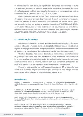 Fundamentos da Enfermagem 3 Capítulo 20 243
de aprendizado vão além das aulas expositivas e dialogadas, possibilitando ao aluno
a experimentação de conhecimentos. Sendo assim, a utilização de espaços de prática
diversificados pode contribuir para trabalhar temas como a humanização do parto e
nascimento (RIOS & SIRINO, 2015; SOUZA et al., 2016).
Conforme estudo realizado em São Paulo, verificou-se que apesar da inserção de
diversos movimentos na formação de profissionais de saúde com o tema humanização,
ainda sim existem inúmeros obstáculos, principalmente no ensino médico, pois,
sua formação tende a ser voltada a aspectos biomédicos (FIOROTTI et al., 2010).
Assim, as medidas que se opõem a rigidez e aos pré-requisitos que são obrigatórios,
demonstram que existem diversas maneiras de ensino e de aprendizagem (SOBRAL
& CAMPOS, 2012; BORGES & ALENCAR, 2014; SOUZA et al., 2016).
5 | 	CONSIDERAÇÕES FINAIS
Com base no atual cenário brasileiro entende-se a necessidade e importância das
ações de educação em saúde, como a Exposição Sentidos do Nascer, não só com o
objetivo de propagar informações, mas para promover a reflexão acerca dos benefícios
do parto normal e a autonomia das mulheres na escolha pela via de nascimento.
O estudo destaca a necessidade de mudança no modelo de ensino tradicional
de graduação em saúde e de uma aproximação maior à realidade de trabalho que
irá prover ao aluno uma experimentação de conhecimentos importantes para seu
desenvolvimento crítico e reflexivo, fazendo com que se formem profissionais de
qualidade, com informações e práticas baseadas em evidências científicas.
Descrever a composição e o perfil dos participantes dos GF foi essencial para
avaliar qual o público atingido/sensibilizado pela exposição e pelo diálogo entre os
participantes, além de favorecer futuros trabalhos sobre o tema.
REFERÊNCIAS
BACKES, D. S; COLOMÉ, J. S; ERDMANN, R. H; LUNARDI, V. L. Grupo focal como técnica de
coleta de dados em pesquisas qualitativas. O mundo da Saúde, São Paulo, v. 34, n. 4, p. 438-442,
2011.
BARBOSA, J. A. G. A utilização do Grupo Focal como método de coleta dados em pesquisa
qualitativa na saúde e na enfermagem. Periódico Científico do Núcleo de Biociências Centro
Universitário Izabela Hendrix, Belo Horizonte, v. 2, n. 3, p. 38-46, Ago./set. 2012.
BELO HORIZONTE. Prefeitura Municipal. Secretaria Municipal de Saúde. O movimento. Belo
Horizonte, 2007. Disponível em: <http://bhpelopartonormal.pbh.gov.br/movimento/index.html>. Acesso
em: 15 dez. 2016.
BORGES, T.S; ALENCAR, G. Metodologias ativas na promoção da formação crítica do
estudante: o uso das metodologias ativas como recurso didático na formação crítica do
estudante do ensino superior. Cairu em Revista, v. 03, n. 04, p. 119-143, jul./ago. 2014.
 