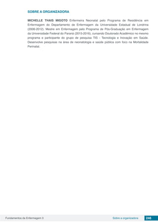 Fundamentos da Enfermagem 3 246Sobre a organizadora
SOBRE A ORGANIZADORA
MICHELLE THAIS MIGOTO Enfermeira Neonatal pelo Programa de Residência em
Enfermagem do Departamento de Enfermagem da Universidade Estadual de Londrina
(2006-2012). Mestre em Enfermagem pelo Programa de Pós-Graduação em Enfermagem
da Universidade Federal do Paraná (2015-2016), cursando Doutorado Acadêmico no mesmo
programa e participante do grupo de pesquisa TIS - Tecnologia e Inovação em Saúde.
Desenvolve pesquisas na área de neonatologia e saúde pública com foco na Mortalidade
Perinatal.
 