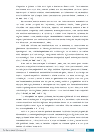 Fundamentos da Enfermagem 3 Capítulo 2 20
frequentes e podem ocorrer horas após o término da hemodiálise. Estas ocorrem
usualmente associadas à hipotensão, embora elas frequentemente persistam após a
restauração da pressão arterial a níveis adequados. Em uma minoria de pacientes as
cãibras ocorrem sem qualquer queda precedente da pressão arterial (DAUGIRDAS;
BLAKE; ING, 2008).
As náuseas e vômitos ocorrem em cerca de 10% dos tratamentos hemodialíticos.
As suas causas principais são: hipotensão, hipertensão arterial, úlcera gástrica,
síndrome de desequilíbrio, ansiedade, ingestão de alimentos durante a HD e
hipercalcemia. Sugere-se como tratamento a correção da causa, e se persistir deve
ser administrado antiemético. A cefaléia é o sintoma mais comum em pacientes em
regime de hemodiálise, sendo a origem da cefaleia como sendo a hipertensão arterial,
seguido por nenhum fator identificado, hipotensão arterial e alterações no peso corporal
e a ansiedade (ANTONIAZZI et al., 2002).
Pode ser também uma manifestação sutil da síndrome do desequilíbrio, ou
pode estar relacionada ao uso de solução de diálise contendo acetato. Em pacientes
que ingerem café, a cefaleia pode ser uma manifestação de abstinência de cafeína,
uma vez que a sua concentração sanguínea é reduzida agudamente durante a HD.
Essa alteração física é tratada por meio de analgésicos e pela eliminação da causa
(DAUGIRDAS; BLAKE; ING, 2008).
A dor torácica é retratada por Kovelis et al. (2008), que descrevem que o sistema
respiratório é especificamente afetado tanto pela doença como pelo tratamento, além
da redução da função pulmonar e da força muscular respiratória, pacientes com DRC
submetidos à hemodiálise apresentam variações de peso, devido à sobrecarga de
líquido corporal no período interdialítico, ainda explicam que essa sobrecarga, em
associação com um possível aumento da permeabilidade capilar pulmonar, pode
resultar em edema pulmonar e efusão pleural, alterações essas que poderiam explicar
redução da função pulmonar. A lombalgia é de início agudo; e às vezes extremamente
intensa, que alguns autores relacionam a isquemia da cauda equina. Responde mal à
administração de analgésicos, porém é aliviada com a diminuição do fluxo sanguíneo
(DAUGIRDAS; BLAKE; ING, 2008).
O prurido pode, em alguns pacientes, iniciar-se ou agravar-se durante a sessão
de HD. Nessas condições, a fisiopatologia é incerta, e o tratamento inclui o uso de
anti-histamínicos e benzodiazepínicos. Os pacientes devem ser aconselhados a tomar
banhos rápidos e com água em temperatura ambiente, além de utilizarem cremes
hidratantes (TERRA et al., 2010).
Terra et al. (2010) acreditam que febre e calafrios podem ser reações pirogênicas,
quando elas ocorrem sugerem a possibilidade de contaminação da água de diálise, dos
equipos de entrada e saída de sangue. Afirmam ainda que o paciente renal crônico é
imunodeprimido e por isso, está mais suscetível a infecções. As infecções bacterianas
nos pacientes renais crônicos parecem progredir de maneira rápida, e a cura pode
ocorrer de maneira mais lenta.
 