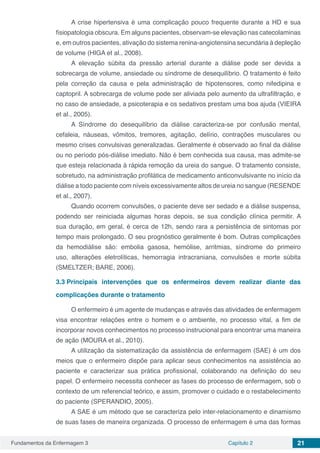 Fundamentos da Enfermagem 3 Capítulo 2 21
A crise hipertensiva é uma complicação pouco frequente durante a HD e sua
fisiopatologia obscura. Em alguns pacientes, observam-se elevação nas catecolaminas
e, em outros pacientes, ativação do sistema renina-angiotensina secundária à depleção
de volume (HIGA et al., 2008).
A elevação súbita da pressão arterial durante a diálise pode ser devida a
sobrecarga de volume, ansiedade ou síndrome de desequilíbrio. O tratamento é feito
pela correção da causa e pela administração de hipotensores, como nifedipina e
captopril. A sobrecarga de volume pode ser aliviada pelo aumento da ultrafiltração, e
no caso de ansiedade, a psicoterapia e os sedativos prestam uma boa ajuda (VIEIRA
et al., 2005).
A Síndrome do desequilíbrio da diálise caracteriza-se por confusão mental,
cefaleia, náuseas, vômitos, tremores, agitação, delírio, contrações musculares ou
mesmo crises convulsivas generalizadas. Geralmente é observado ao final da diálise
ou no período pós-diálise imediato. Não é bem conhecida sua causa, mas admite-se
que esteja relacionada à rápida remoção da ureia do sangue. O tratamento consiste,
sobretudo, na administração profilática de medicamento anticonvulsivante no início da
diálise a todo paciente com níveis excessivamente altos de ureia no sangue (RESENDE
et al., 2007).
Quando ocorrem convulsões, o paciente deve ser sedado e a diálise suspensa,
podendo ser reiniciada algumas horas depois, se sua condição clínica permitir. A
sua duração, em geral, é cerca de 12h, sendo rara a persistência de sintomas por
tempo mais prolongado. O seu prognóstico geralmente é bom. Outras complicações
da hemodiálise são: embolia gasosa, hemólise, arritmias, síndrome do primeiro
uso, alterações eletrolíticas, hemorragia intracraniana, convulsões e morte súbita
(SMELTZER; BARE, 2006).
3.3	Principais intervenções que os enfermeiros devem realizar diante das
complicações durante o tratamento
O enfermeiro é um agente de mudanças e através das atividades de enfermagem
visa encontrar relações entre o homem e o ambiente, no processo vital, a fim de
incorporar novos conhecimentos no processo instrucional para encontrar uma maneira
de ação (MOURA et al., 2010).
A utilização da sistematização da assistência de enfermagem (SAE) é um dos
meios que o enfermeiro dispõe para aplicar seus conhecimentos na assistência ao
paciente e caracterizar sua prática profissional, colaborando na definição do seu
papel. O enfermeiro necessita conhecer as fases do processo de enfermagem, sob o
contexto de um referencial teórico, e assim, promover o cuidado e o restabelecimento
do paciente (SPERANDIO, 2005).
A SAE é um método que se caracteriza pelo inter-relacionamento e dinamismo
de suas fases de maneira organizada. O processo de enfermagem é uma das formas
 