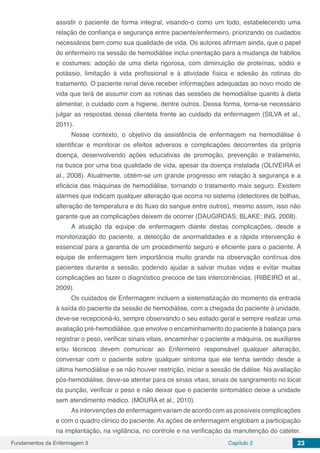 Fundamentos da Enfermagem 3 Capítulo 2 23
assistir o paciente de forma integral, visando-o como um todo, estabelecendo uma
relação de confiança e segurança entre paciente/enfermeiro, priorizando os cuidados
necessários bem como sua qualidade de vida. Os autores afirmam ainda, que o papel
do enfermeiro na sessão de hemodiálise inclui orientação para a mudança de hábitos
e costumes: adoção de uma dieta rigorosa, com diminuição de proteínas, sódio e
potássio, limitação à vida profissional e à atividade física e adesão às rotinas do
tratamento. O paciente renal deve receber informações adequadas ao novo modo de
vida que terá de assumir com as rotinas das sessões de hemodiálise quanto à dieta
alimentar, o cuidado com a higiene, dentre outros. Dessa forma, torna-se necessário
julgar as respostas dessa clientela frente ao cuidado da enfermagem (SILVA et al.,
2011).
Nesse contexto, o objetivo da assistência de enfermagem na hemodiálise é
identificar e monitorar os efeitos adversos e complicações decorrentes da própria
doença, desenvolvendo ações educativas de promoção, prevenção e tratamento,
na busca por uma boa qualidade de vida, apesar da doença instalada (OLIVEIRA et
al., 2008). Atualmente, obtém-se um grande progresso em relação à segurança e a
eficácia das máquinas de hemodiálise, tornando o tratamento mais seguro. Existem
alarmes que indicam qualquer alteração que ocorra no sistema (detectores de bolhas,
alteração de temperatura e do fluxo do sangue entre outros), mesmo assim, isso não
garante que as complicações deixem de ocorrer (DAUGIRDAS; BLAKE; ING, 2008).
A atuação da equipe de enfermagem diante destas complicações, desde a
monitorização do paciente, a detecção de anormalidades e a rápida intervenção é
essencial para a garantia de um procedimento seguro e eficiente para o paciente. A
equipe de enfermagem tem importância muito grande na observação contínua dos
pacientes durante a sessão, podendo ajudar a salvar muitas vidas e evitar muitas
complicações ao fazer o diagnóstico precoce de tais intercorrências. (RIBEIRO et al.,
2009).
Os cuidados de Enfermagem incluem a sistematização do momento da entrada
à saída do paciente da sessão de hemodiálise, com a chegada do paciente à unidade,
deve-se recepcioná-lo, sempre observando o seu estado geral e sempre realizar uma
avaliação pré-hemodiálise, que envolve o encaminhamento do paciente á balança para
registrar o peso, verificar sinais vitais, encaminhar o paciente a máquina, os auxiliares
e/ou técnicos devem comunicar ao Enfermeiro responsável qualquer alteração,
conversar com o paciente sobre qualquer sintoma que ele tenha sentido desde a
última hemodiálise e se não houver restrição, iniciar a sessão de diálise. Na avaliação
pós-hemodiálise, deve-se atentar para os sinais vitais, sinais de sangramento no local
da punção, verificar o peso e não deixar que o paciente sintomático deixe a unidade
sem atendimento médico. (MOURA et al., 2010).
As intervenções de enfermagem variam de acordo com as possíveis complicações
e com o quadro clinico do paciente. As ações de enfermagem englobam a participação
na implantação, na vigilância, no controle e na verificação da manutenção do cateter.
 