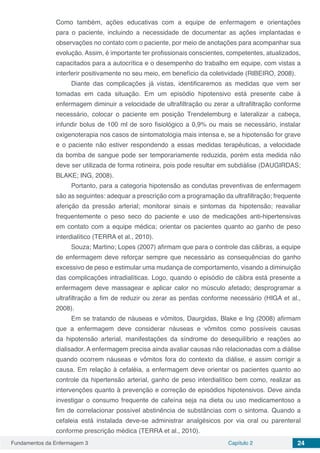 Fundamentos da Enfermagem 3 Capítulo 2 24
Como também, ações educativas com a equipe de enfermagem e orientações
para o paciente, incluindo a necessidade de documentar as ações implantadas e
observações no contato com o paciente, por meio de anotações para acompanhar sua
evolução. Assim, é importante ter profissionais conscientes, competentes, atualizados,
capacitados para a autocrítica e o desempenho do trabalho em equipe, com vistas a
interferir positivamente no seu meio, em benefício da coletividade (RIBEIRO, 2008).
Diante das complicações já vistas, identificaremos as medidas que vem ser
tomadas em cada situação. Em um episódio hipotensivo está presente cabe à
enfermagem diminuir a velocidade de ultrafiltração ou zerar a ultrafiltração conforme
necessário, colocar o paciente em posição Trendelemburg e lateralizar a cabeça,
infundir bolus de 100 ml de soro fisiológico a 0,9% ou mais se necessário, instalar
oxigenoterapia nos casos de sintomatologia mais intensa e, se a hipotensão for grave
e o paciente não estiver respondendo a essas medidas terapêuticas, a velocidade
da bomba de sangue pode ser temporariamente reduzida, porém esta medida não
deve ser utilizada de forma rotineira, pois pode resultar em subdiálise (DAUGIRDAS;
BLAKE; ING, 2008).
Portanto, para a categoria hipotensão as condutas preventivas de enfermagem
são as seguintes: adequar a prescrição com a programação da ultrafiltração; frequente
aferição da pressão arterial; monitorar sinais e sintomas da hipotensão; reavaliar
frequentemente o peso seco do paciente e uso de medicações anti-hipertensivas
em contato com a equipe médica; orientar os pacientes quanto ao ganho de peso
interdialítico (TERRA et al., 2010).
Souza; Martino; Lopes (2007) afirmam que para o controle das cãibras, a equipe
de enfermagem deve reforçar sempre que necessário as consequências do ganho
excessivo de peso e estimular uma mudança de comportamento, visando a diminuição
das complicações intradialíticas. Logo, quando o episódio de cãibra está presente a
enfermagem deve massagear e aplicar calor no músculo afetado; desprogramar a
ultrafiltração a fim de reduzir ou zerar as perdas conforme necessário (HIGA et al.,
2008).
Em se tratando de náuseas e vômitos, Daurgidas, Blake e Ing (2008) afirmam
que a enfermagem deve considerar náuseas e vômitos como possíveis causas
da hipotensão arterial, manifestações da síndrome do desequilíbrio e reações ao
dialisador. A enfermagem precisa ainda avaliar causas não relacionadas com a diálise
quando ocorrem náuseas e vômitos fora do contexto da diálise, e assim corrigir a
causa. Em relação à cefaléia, a enfermagem deve orientar os pacientes quanto ao
controle da hipertensão arterial, ganho de peso interdialítico bem como, realizar as
intervenções quanto à prevenção e correção de episódios hipotensivos. Deve ainda
investigar o consumo frequente de cafeína seja na dieta ou uso medicamentoso a
fim de correlacionar possível abstinência de substâncias com o sintoma. Quando a
cefaleia está instalada deve-se administrar analgésicos por via oral ou parenteral
conforme prescrição médica (TERRA et al., 2010).
 