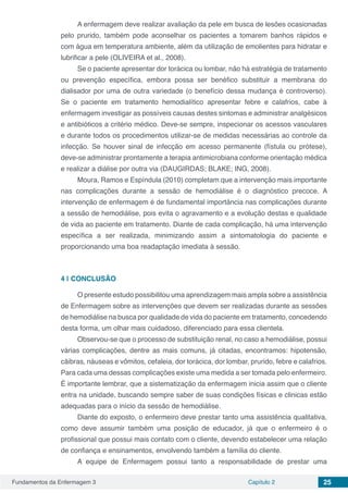 Fundamentos da Enfermagem 3 Capítulo 2 25
A enfermagem deve realizar avaliação da pele em busca de lesões ocasionadas
pelo prurido, também pode aconselhar os pacientes a tomarem banhos rápidos e
com água em temperatura ambiente, além da utilização de emolientes para hidratar e
lubrificar a pele (OLIVEIRA et al., 2008).
Se o paciente apresentar dor torácica ou lombar, não há estratégia de tratamento
ou prevenção específica, embora possa ser benéfico substituir a membrana do
dialisador por uma de outra variedade (o benefício dessa mudança é controverso).
Se o paciente em tratamento hemodialítico apresentar febre e calafrios, cabe à
enfermagem investigar as possíveis causas destes sintomas e administrar analgésicos
e antibióticos a critério médico. Deve-se sempre, inspecionar os acessos vasculares
e durante todos os procedimentos utilizar-se de medidas necessárias ao controle da
infecção. Se houver sinal de infecção em acesso permanente (fístula ou prótese),
deve-se administrar prontamente a terapia antimicrobiana conforme orientação médica
e realizar a diálise por outra via (DAUGIRDAS; BLAKE; ING, 2008).
Moura, Ramos e Espíndula (2010) completam que a intervenção mais importante
nas complicações durante a sessão de hemodiálise é o diagnóstico precoce. A
intervenção de enfermagem é de fundamental importância nas complicações durante
a sessão de hemodiálise, pois evita o agravamento e a evolução destas e qualidade
de vida ao paciente em tratamento. Diante de cada complicação, há uma intervenção
específica a ser realizada, minimizando assim a sintomatologia do paciente e
proporcionando uma boa readaptação imediata à sessão.
4 | 	CONCLUSÃO
O presente estudo possibilitou uma aprendizagem mais ampla sobre a assistência
de Enfermagem sobre as intervenções que devem ser realizadas durante as sessões
de hemodiálise na busca por qualidade de vida do paciente em tratamento, concedendo
desta forma, um olhar mais cuidadoso, diferenciado para essa clientela.
Observou-se que o processo de substituição renal, no caso a hemodiálise, possui
várias complicações, dentre as mais comuns, já citadas, encontramos: hipotensão,
cãibras, náuseas e vômitos, cefaleia, dor torácica, dor lombar, prurido, febre e calafrios.
Para cada uma dessas complicações existe uma medida a ser tomada pelo enfermeiro.
É importante lembrar, que a sistematização da enfermagem inicia assim que o cliente
entra na unidade, buscando sempre saber de suas condições físicas e clinicas estão
adequadas para o início da sessão de hemodiálise.
Diante do exposto, o enfermeiro deve prestar tanto uma assistência qualitativa,
como deve assumir também uma posição de educador, já que o enfermeiro é o
profissional que possui mais contato com o cliente, devendo estabelecer uma relação
de confiança e ensinamentos, envolvendo também a família do cliente.
A equipe de Enfermagem possui tanto a responsabilidade de prestar uma
 