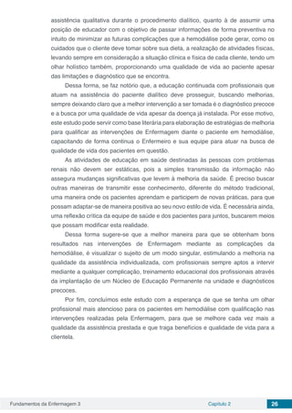 Fundamentos da Enfermagem 3 Capítulo 2 26
assistência qualitativa durante o procedimento dialítico, quanto à de assumir uma
posição de educador com o objetivo de passar informações de forma preventiva no
intuito de minimizar as futuras complicações que a hemodiálise pode gerar, como os
cuidados que o cliente deve tomar sobre sua dieta, a realização de atividades físicas,
levando sempre em consideração a situação clínica e física de cada cliente, tendo um
olhar holístico também, proporcionando uma qualidade de vida ao paciente apesar
das limitações e diagnóstico que se encontra.
Dessa forma, se faz notório que, a educação continuada com profissionais que
atuam na assistência do paciente dialítico deve prosseguir, buscando melhorias,
sempre deixando claro que a melhor intervenção a ser tomada é o diagnóstico precoce
e a busca por uma qualidade de vida apesar da doença já instalada. Por esse motivo,
este estudo pode servir como base literária para elaboração de estratégias de melhoria
para qualificar as intervenções de Enfermagem diante o paciente em hemodiálise,
capacitando de forma continua o Enfermeiro e sua equipe para atuar na busca de
qualidade de vida dos pacientes em questão.
As atividades de educação em saúde destinadas às pessoas com problemas
renais não devem ser estáticas, pois a simples transmissão da informação não
assegura mudanças significativas que levem à melhoria da saúde. É preciso buscar
outras maneiras de transmitir esse conhecimento, diferente do método tradicional,
uma maneira onde os pacientes aprendam e participem de novas práticas, para que
possam adaptar-se de maneira positiva ao seu novo estilo de vida. É necessária ainda,
uma reflexão crítica da equipe de saúde e dos pacientes para juntos, buscarem meios
que possam modificar esta realidade.
Dessa forma sugere-se que a melhor maneira para que se obtenham bons
resultados nas intervenções de Enfermagem mediante as complicações da
hemodiálise, é visualizar o sujeito de um modo singular, estimulando a melhoria na
qualidade da assistência individualizada, com profissionais sempre aptos a intervir
mediante a qualquer complicação, treinamento educacional dos profissionais através
da implantação de um Núcleo de Educação Permanente na unidade e diagnósticos
precoces.
Por fim, concluímos este estudo com a esperança de que se tenha um olhar
profissional mais atencioso para os pacientes em hemodiálise com qualificação nas
intervenções realizadas pela Enfermagem, para que se melhore cada vez mais a
qualidade da assistência prestada e que traga benefícios e qualidade de vida para a
clientela.
 