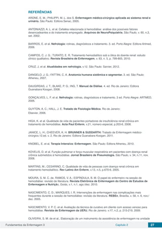 Fundamentos da Enfermagem 3 Capítulo 2 27
REFERÊNCIAS
ARONE, E. M.; PHILIPPI, M. L. dos S. Enfermagem médico-cirúrgica aplicada ao sistema renal e
urinário. São Paulo: Editora Senac, 2005.
ANTONIAZZI, A. L. et al. Cefaléia relacionada à hemodiálise: análise dos possíveis fatores
desencadeantes e do tratamento empregado. Arquivos de NeuroPsiquiatria, São Paulo, v. 60, n.3,
set. 2002.
BARROS, E. et al. Nefrologia: rotinas, diagnósticos e tratamento. 3. ed. Porto Alegre: Editora Artmed,
2006.
CAMPOS, C. J. G.; TURATO, E. R. Tratamento hemodialítico sob a ótica do doente renal: estudo
clínico qualitativo. Revista Brasileira de Enfermagem, v. 63, n. 5, p. 799-805, 2010.
CRUZ, J. et al. Atualidades em nefrologia. v.12. São Paulo: Sarvier, 2012.
DANGELO, J. G.; FATTINI, C. A. Anatomia humana sistêmica e segmentar. 3. ed. São Paulo:
Atheneu, 2007.
DAUGIRDAS, J. T.; BLAKE, P. G.; ING, T. Manual de Diálise. 4. ed. Rio de Janeiro: Editora
Guanabara Koogan, 2008.
GONÇALVES, L. F. et al. Nefrologia: rotinas, diagnósticos e tratamento. 3 ed. Porto Alegre: ARTMED,
2006.
GUYTON, A. C.; HALL, J. E. Tratado de Fisiologia Médica. Rio de Janeiro:
Elsevier, 2006.
HIGA, K. et al. Qualidade de vida de pacientes portadores de insuficiência renal crônica em
tratamento de hemodiálise. Acta Paul Enferm, v.21, número especial, p.203-6, 2008.
JANICE, L. H.; CHEEVER, K. H. BRUNNER & SUDDARTH: Tratado de Enfermagem médico-
cirúrgico.12.ed. v. 2. Rio de Janeiro: Editora Guanabara Koogan, 2011.
KNOBEL, E. et al. Terapia Intensiva: Enfermagem. São Paulo: Editora Atheneu, 2010.
KOVELIS, D. et al. Função pulmonar e força muscular respiratória em pacientes com doença renal
crônica submetidos à hemodiálise. Jornal Brasileiro de Pneumologia. São Paulo, v. 34, n.11, nov.
2008.
MARTINS, M.; CESARINO, C. Qualidade de vida de pessoas com doença renal crônica em
tratamento hemodialítico. Rev Latino Am Enferm, v.13, n.5, p.670-6, 2005.
MOURA, S. M. C. de. RAMOS, V. A.; ESPÍNDULA, B. M. O papel do enfermeiro na sessão de
hemodiálise: revisão de literatura. Revista Eletrônica de Enfermagem do Centro de Estudos de
Enfermagem e Nutrição, Goiás, v.1, n.1, ago./dez. 2010.
NASCIMENTO, C. D.; MARQUES, I. R. Intervenções de enfermagem nas complicações mais
frequentes durante a sessão de hemodiálise: revisão da literatura. REBEn, Brasília, v. 58, n. 6, nov./
dez. 2005.
NASCIMENTO, V. P. C. et al. Avaliação da técnica de curativo em cliente com acesso venoso para
hemodiálise. Revista de Enfermagem da UERJ, Rio de Janeiro. v.17, n.2, p. 215-219, 2009.
OLIVEIRA, S. M. de et al., Elaboração de um instrumento da assistência de enfermagem na unidade
 