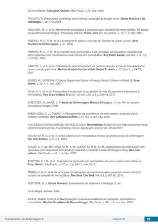 Fundamentos da Enfermagem 3 Capítulo 2 28
de hemodiálise. Acta paul. Enferm. São Paulo, v. 21, dez. 2008.
PECOITS, R. Diagnóstico de doença renal crônica: avaliação da função renal. Jornal Brasileiro de
Nefrologia. v. 26, n. 3, 2004.
RESENDE, M. C. et al. Atendimento psicológico a pacientes com insuficiência renal crônica: em busca
de ajustamento psicológico. Psicologia Clínica. Psicol. Clin. Rio de Janeiro, v. 19, n. 2, dez. 2007.
RIBEIRO, R. C. H. M. et al. Levantamento sobre a Infecção do Cateter de Duplo Lúmen. Acta
Paulista de Enfermagem, v. 21, 2008.
RIBEIRO, R. C. H. M. et al. O perfil sócio-demográfico e as principais complicações intradialíticas
entre pacientes com insuficiência renal crônica em hemodiálise. Arq Ciênc Saúde, out-dez; v.16, n.4,
p.175-80, 2009.
SANTOS, L. V. A. et al. Qualidade de vida relacionada ao domínio relação social em transplantados
renais: estudo preliminar. Revista Hospital Universitário Pedro Ernesto, v. 10, Supl.1, p.64-72,
2011.
SESSO, R.; GORDAN, P. Dados Disponíveis Sobre a Doença Renal Crônica no Brasil. J. Bras.
Nefrol. v. 29, n. 1, mar. 2007.
SILVA, A. S. da et al. Percepções e mudanças na qualidade de vida de pacientes submetidos à
hemodiálise. Rev Bras Enferm, Brasília, set-out; v.64, n.5, p.839-44, 2011.
SMELTZER, S.; BARE, B. Tratado de Enfermagem Médico-Cirúrgica. 10. ed. Rio de Janeiro:
Guanabara Koogan, 2006.
SPERANDIO, D. J.; ÉVORA, Y. Planejamento da assistência de enfermagem: proposta de um
software-protótipo. Rev Latinoam Enferm. v.13, n.6, p.937-943, 2005.
SOCIEDADE BRASILEIRA DE NEFROLOLOGIA. Hemodiálise. Disponível em: http://www.sbn.org.br/
pdf/diretrizes/Diretrizes_Insuficiencia_Renal_Aguda.pdf. Acesso em: 20.abr.2017.
SOUSA, M. R. G. et al. Eventos adversos em hemodiálise: relatos de profissionais de enfermagem.
Rev Esc Enferm, v.47, n.1, 2013.
SOUZA, E. F. de; MARTINO, M. M. F. de; LOPES, M. H. B. de. M. Diagnósticos de enfermagem em
pacientes com tratamento hemodialítico utilizando o modelo teórico de Imogene King. Rev. esc.
enferm. São Paulo, v. 41, n. 4, dez. 2007.
TEIXEIRA, F. I. R. et al . Sobrevida de pacientes em hemodiálise em um hospital universitário. J.
Bras. Nefrol., São Paulo , v. 37, n. 1, p. 64-71, mar. 2015.
TERRA, F. de S. et al. As principais complicações apresentadas pelos pacientes renais crônicos
durante as sessões de hemodiálise. Rev Bras Clin Med, v.8, n.3, p.187-92, 2010.
TORTORA, G. J. Corpo Humano: fundamentos de anatomia e fisiologia. 6. ed.
Porto Alegre: Artmed, 2006.
VIEIRA, Walber Pinto et al. Manifestações musculoesqueléticas em pacientes submetidos à
hemodiálise. Revista Brasileira de Reumatologia. São Paulo, v. 45, n. 6, nov./dez. 2005.
 