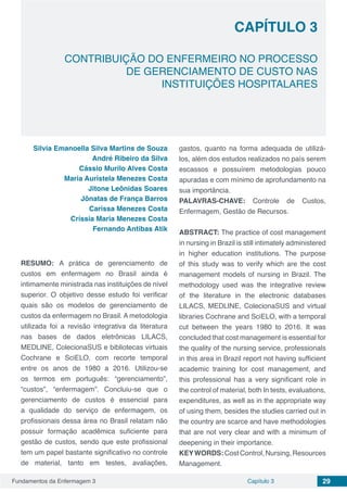 Fundamentos da Enfermagem 3 29Capítulo 3
CONTRIBUIÇÃO DO ENFERMEIRO NO PROCESSO
DE GERENCIAMENTO DE CUSTO NAS
INSTITUIÇÕES HOSPITALARES
CAPÍTULO 3
Silvia Emanoella Silva Martins de Souza
André Ribeiro da Silva
Cássio Murilo Alves Costa
Maria Auristela Menezes Costa
Jitone Leônidas Soares
Jônatas de França Barros
Carissa Menezes Costa
Críssia Maria Menezes Costa
Fernando Antibas Atik
RESUMO: A prática de gerenciamento de
custos em enfermagem no Brasil ainda é
intimamente ministrada nas instituições de nível
superior. O objetivo desse estudo foi verificar
quais são os modelos de gerenciamento de
custos da enfermagem no Brasil. A metodologia
utilizada foi a revisão integrativa da literatura
nas bases de dados eletrônicas LILACS,
MEDLINE, ColecionaSUS e bibliotecas virtuais
Cochrane e SciELO, com recorte temporal
entre os anos de 1980 a 2016. Utilizou-se
os termos em português: “gerenciamento”,
“custos”, “enfermagem”. Concluiu-se que o
gerenciamento de custos é essencial para
a qualidade do serviço de enfermagem, os
profissionais dessa área no Brasil relatam não
possuir formação acadêmica suficiente para
gestão de custos, sendo que este profissional
tem um papel bastante significativo no controle
de material, tanto em testes, avaliações,
gastos, quanto na forma adequada de utilizá-
los, além dos estudos realizados no país serem
escassos e possuírem metodologias pouco
apuradas e com mínimo de aprofundamento na
sua importância.
PALAVRAS-CHAVE: Controle de Custos,
Enfermagem, Gestão de Recursos.
ABSTRACT: The practice of cost management
in nursing in Brazil is still intimately administered
in higher education institutions. The purpose
of this study was to verify which are the cost
management models of nursing in Brazil. The
methodology used was the integrative review
of the literature in the electronic databases
LILACS, MEDLINE, ColecionaSUS and virtual
libraries Cochrane and SciELO, with a temporal
cut between the years 1980 to 2016. It was
concluded that cost management is essential for
the quality of the nursing service, professionals
in this area in Brazil report not having sufficient
academic training for cost management, and
this professional has a very significant role in
the control of material, both In tests, evaluations,
expenditures, as well as in the appropriate way
of using them, besides the studies carried out in
the country are scarce and have methodologies
that are not very clear and with a minimum of
deepening in their importance.
KEYWORDS:CostControl,Nursing,Resources
Management.
 