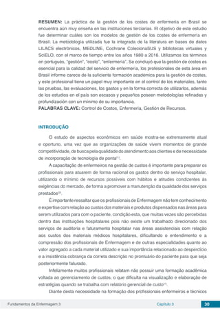 Fundamentos da Enfermagem 3 Capítulo 3 30
RESUMEN: La práctica de la gestión de los costes de enfermería en Brasil se
encuentra aún muy enseña en las instituciones terciarias. El objetivo de este estudio
fue determinar cuáles son los modelos de gestión de los costes de enfermería en
Brasil. La metodología utilizada fue la integrada de la literatura en bases de datos
LILACS electrónicos, MEDLINE, Cochrane ColecionaSUS y bibliotecas virtuales y
SciELO, con el marco de tiempo entre los años 1980 a 2016. Utilizamos los términos
en portugués, “gestión”, “costo”, “enfermería”. Se concluyó que la gestión de costes es
esencial para la calidad del servicio de enfermería, los profesionales de esta área en
Brasil informe carece de la suficiente formación académica para la gestión de costes,
y este profesional tiene un papel muy importante en el control de los materiales, tanto
las pruebas, las evaluaciones, los gastos y en la forma correcta de utilizarlos, además
de los estudios en el país son escasos y pequeños poseen metodologías refinadas y
profundización con un mínimo de su importancia.
PALABRAS CLAVE: Control de Costos, Enfermería, Gestión de Recursos.
INTRODUÇÃO
O estudo de aspectos econômicos em saúde mostra-se extremamente atual
e oportuno, uma vez que as organizações de saúde vivem momentos de grande
competitividade, de busca pela qualidade do atendimento aos clientes e de necessidade
de incorporação de tecnologia de ponta(1)
.
A capacitação de enfermeiros na gestão de custos é importante para preparar os
profissionais para atuarem de forma racional os gastos dentro do serviço hospitalar,
utilizando o mínimo de recursos possíveis com hábitos e atitudes condizentes às
exigências do mercado, de forma a promover a manutenção da qualidade dos serviços
prestados(2)
.
É importante ressaltar que os profissionais de Enfermagem não tem conhecimento
e expertise com relação ao custos dos materiais e produtos dispensados nas áreas para
serem utilizados para com o paciente, condição esta, que muitas vezes são percebidas
dentro das instituições hospitalares pois não existe um trabalhado direcionado dos
serviços de auditoria e faturamento hospitalar nas áreas assistenciais com relação
aos custos dos materiais médicos hospitalares, dificultando o entendimento e a
compressão dos profissionais de Enfermagem e de outras especialidades quanto ao
valor agregado a cada material utilizado e sua importância relacionado ao desperdício
e a insistência cobrança da correta descrição no prontuário do paciente para que seja
posteriormente faturado.
Infelizmente muitos profissionais relatam não possuir uma formação acadêmica
voltada ao gerenciamento de custos, o que dificulta na visualização e elaboração de
estratégias quando se trabalha com relatório gerencial de custo(1)
.
Diante desta necessidade na formação dos profissionais enfermeiros e técnicos
 