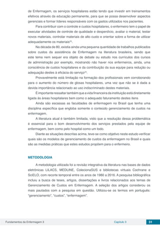 Fundamentos da Enfermagem 3 Capítulo 3 31
de Enfermagem, os serviços hospitalares estão tendo que investir em treinamentos
efetivos através da educação permanente, para que se possa desenvolver aspectos
gerenciais e formar líderes responsáveis com os gastos utilizados nos pacientes.
Para contribuir com o controle e custos hospitalares, o enfermeiro tem o papel de
executar atividades de controle de qualidade e desperdício, avaliar o material, testar
novos materiais, controlar materiais de alto custo e orientar sobre a forma de utilizar
adequadamente os materiais(3)
.
Na década de 80, existia ainda uma pequena quantidade de trabalhos publicados
sobre custos da assistência de Enfermagem na literatura brasileira, sendo que
este tema nem sequer era objeto de debate ou estudo nos currículos dos cursos
de administração por exemplo, mostrando não haver nos enfermeiros, ainda, uma
consciência de custos hospitalares e da contribuição da sua equipe para redução ou
adequação destes à eficácia do serviço(4)
.
Provavelmente está limitação na formação dos profissionais vem corroborando
para o aumento do número de glosas hospitalares, uma vez que não se é dada a
devida importância relacionado ao uso indiscriminado destes materiais.
Éimportanteressaltartambémqueavidafinanceiradainstituiçãoestádiretamente
ligada ás áreas hospitalares bem como o adequado faturamento destes itens
Ainda são escassas as faculdades de enfermagem no Brasil que tenha uma
disciplina específica que engloba somente o conteúdo gerenciamento de custos na
enfermagem.
A literatura atual é também limitada, visto que a resolução dessa problemática
é essencial para o bom desenvolvimento dos serviços prestados pela equipe de
enfermagem, bem como pelo hospital como um todo.
Diante as situações descritas acima, teve-se como objetivo neste estudo verificar
quais são os modelos de gerenciamento de custos da enfermagem no Brasil e quais
são as medidas práticas que estes estudos propõem para o enfermeiro.
METODOLOGIA
A metodologia utilizada foi a revisão integrativa da literatura nas bases de dados
eletrônicas LILACS, MEDLINE, ColecionaSUS e bibliotecas virtuais Cochrane e
SciELO, com recorte temporal entre os anos de 1980 a 2016. A pesquisa bibliográfica
incluiu a busca de teses, artigos, dissertações e livros relacionados aos temas de
Gerenciamento de Custos em Enfermagem. A seleção dos artigos considerou os
mais pautados com a pesquisa em questão. Utilizou-se os termos em português:
“gerenciamento”, “custos”, “enfermagem”.
 
