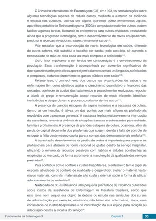 Fundamentos da Enfermagem 3 Capítulo 3 33
OConselho Internacional de Enfermagem (CIE)em1993, fezconsiderações sobre
algumas tecnologias capazes de reduzir custos, mediante o aumento da eficiência
e eficácia nos cuidados, citando que alguns aparelhos como termômetros digitais,
aparelhos portáteis de Eletrocardiograma (ECG) e computadores dentre outros, podem
facilitar algumas tarefas, liberando os enfermeiros para outras atividades, ressaltando
ainda que o progresso tecnológico, com o desenvolvimento de novos equipamentos,
produtos e técnicas inovadoras, são extremamente caros(12)
.
Vale ressaltar que a incorporação de novas tecnologias em saúde, diferente
de outros setores, não substitui o trabalho por capital, pelo contrário, só aumenta a
necessidade de mão-de-obra cada vez mais complexa e sofisticada(11)
.
Outro fator importante a ser levado em consideração é o envelhecimento da
população. Essa transformação é acompanhada por aumentos significativos de
doençascrônicodegenerativas,queexigemtratamentosmaisprolongados,sofisticados
e complexos, afetando diretamente os gastos públicos com saúde(13)
.
Perante isso, o conhecimento dos custos nas organizações de saúde e na
enfermagem têm como objetivos avaliar o crescimento quantitativo e financeiro das
unidades, conhecer os custos dos tratamentos e procedimentos realizados, negociar
a tabela de preço e remuneração, alocar recursos de modo eficiente, identificar
ineficiências e desperdícios no processo produtivo, dentre outros(14)
.
A presença de grandes estoques de alguns materiais e a escassez de outros,
dentro de um hospital, é talvez um dos pontos que mais afligem os profissionais
envolvidos com o processo gerencial. A escassez implica muitas vezes na interrupção
da assistência, levando a vivência de situações danosas e estressantes para o cliente,
família e profissionais. A presença de grandes estoques de outros, ocasiona, além da
perda de capital decorrente dos problemas que surgem devido a falta de controle de
estoque, a falta deste mesmo capital para a compra dos demais materiais em falta(15)
.
A capacitação de enfermeiros na gestão de custos é importante para preparar os
profissionais para atuarem de forma racional os gastos dentro do serviço hospitalar,
utilizando o mínimo de recursos possíveis com hábitos e atitudes condizentes às
exigências do mercado, de forma a promover a manutenção da qualidade dos serviços
prestados(2)
.
Para contribuir com o controle e custos hospitalares, o enfermeiro tem o papel de
executar atividades de controle de qualidade e desperdício, avaliar o material, testar
novos materiais, controlar materiais de alto custo e orientar sobre a forma de utilizar
adequadamente os materiais(3)
.
Na década de 80, existia ainda uma pequena quantidade de trabalhos publicados
sobre custos da assistência de Enfermagem na literatura brasileira, sendo que
este tema nem sequer era objeto de debate ou estudo nos currículos dos cursos
de administração por exemplo, mostrando não haver nos enfermeiros, ainda, uma
consciência de custos hospitalares e da contribuição da sua equipe para redução ou
adequação destes à eficácia do serviço(4)
.
 
