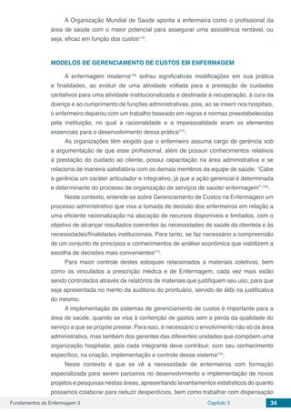 Fundamentos da Enfermagem 3 Capítulo 3 34
A Organização Mundial de Saúde aponta a enfermeira como o profissional da
área de saúde com o maior potencial para assegurar uma assistência rentável, ou
seja, eficaz em função dos custos(12)
.
MODELOS DE GERENCIAMENTO DE CUSTOS EM ENFERMAGEM
A enfermagem moderna(16)
sofreu significativas modificações em sua prática
e finalidades, ao evoluir de uma atividade voltada para a prestação de cuidados
caritativos para uma atividade institucionalizada e destinada à recuperação, à cura da
doença e ao cumprimento de funções administrativas, pois, ao se inserir nos hospitais,
o enfermeiro deparou com um trabalho baseado em regras e normas preestabelecidas
pela instituição, no qual a racionalidade e a impessoalidade eram os elementos
essenciais para o desenvolvimento dessa prática(17)
.
As organizações têm exigido que o enfermeiro assuma cargo de gerência sob
a argumentação de que esse profissional, além de possuir conhecimentos relativos
à prestação do cuidado ao cliente, possui capacitação na área administrativa e se
relaciona de maneira satisfatória com os demais membros da equipe de saúde. “Cabe
à gerência um caráter articulador e integrativo, já que a ação gerencial é determinada
e determinante do processo de organização de serviços de saúde/ enfermagem” (18)
.
Neste contexto, entende-se sobre Gerenciamento de Custos na Enfermagem um
processo administrativo que visa a tomada de decisão dos enfermeiros em relação a
uma eficiente racionalização na alocação de recursos disponíveis e limitados, com o
objetivo de alcançar resultados coerentes às necessidades de saúde da clientela e às
necessidades/finalidades institucionais. Para tanto, se faz necessário a compreensão
de um conjunto de princípios e conhecimentos de análise econômica que viabilizem a
escolha de decisões mais convenientes(11)
.
Para maior controle destes estoques relacionados a materiais coletivos, bem
como os vinculados a prescrição médica e de Enfermagem, cada vez mais estão
sendo controlados através de relatórios de materiais que justifiquem seu uso, para que
seja apresentada no mento da auditoria do prontuário, servido de álibi na justificativa
do mesmo.
A implementação de sistemas de gerenciamento de custos é importante para a
área de saúde, quando se visa à contenção de gastos sem a perda da qualidade do
serviço a que se propõe prestar. Para isso, é necessário o envolvimento não só da área
administrativa, mas também dos gerentes das diferentes unidades que compõem uma
organização hospitalar, pois cada integrante deve contribuir, com seu conhecimento
específico, na criação, implementação e controle desse sistema(15)
.
Neste contexto é que se vê a necessidade de enfermeiros com formação
especializada para serem parceiros no desenvolvimento e implementação de novos
projetos e pesquisas nestas áreas, apresentando levantamentos estatísticos do quanto
possamos colaborar para reduzir desperdícios, bem como trabalhar com dispensação
 