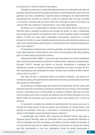 Fundamentos da Enfermagem 3 Capítulo 3 35
de acordo com o número médio de internações.
Ressalta-se ainda que a sustentabilidade financeira das instituições está além do
processo de gerenciamento dos gestores diretores e superintendentes, bem como dos
gestores das áreas assistências, traçando planos estratégicos de desenvolvimento
operacional para controlar ao máximo a saída de materiais que não seja vinculado
a um doente, processo este que deve estar bem amarrado ao setor de farmácia, de
onde sai 98% dos materiais e medicamentos, e de custos significantes
No Brasil, com a implantação do Sistema Único de Saúde (SUS), muito tem se
discutido sobre a questão da gerência de serviços de saúde, ou seja, a capacidade
dos serviços para resolver os problemas, tanto na área hospitalar quanto na atenção
básica. O SUS com suas fortes implicações sócio-político, econômico e cultural
compõe um cenário no qual o trabalho gerencial exercido pelo enfermeiro passa a ser
visto como característica essencial para o enfrentamento dos desafios propostos por
esse novo sistema(19)
.
É importante considerar que o sistema está falido, por falta de gerenciamento de
custo, falta materiais e medicamentos, bem como insumos básicos nas redes públicas
para o cuidado básico ao paciente enfermo.
Segundo Gersdoff (1980)(20)
, os recursos que mais elevam os custos hospitalares
após o quadro de pessoal são os custos com medicamentos, materiais e equipamentos.
Kurcgant (1991)(8)
ressalta que dentre os insumos necessários à prestação de
assistência à saúde, os recursos materiais, representam um custo na ordem de 30 a
45% das despesas das instituições de saúde. Estudos mais recentes de 2001 referem
valores entre 15 a 25%(21)
.
Nos dias de hoje é impossível dentro do contexto hospitalar, não pensar em
controle de custos, principalmente dos materiais de consumo, grande parte consumidos
pela equipe de enfermagem(15)
.
Os processos de dispensação dos materiais principalmente de alto custos eles
precisam estar bem amarrados a processos assistências que vincula a uma indicação
precisa e necessária para a continuidade do cuidado ao doente, para que se possa
evitar as glosas, pois hoje os serviços de auditorias dos convênios trabalham em cima
destas falhas de processos para que possam reduzir seus gastos com a conta do
paciente.
É necessária a adoção de sistemas de gerenciamento de custos para que os
serviços de saúde possam conter os gastos, mas mantendo, ao mesmo tempo, uma
atenção de qualidade. Para isso, é necessário o envolvimento dos profissionais de
saúde na formulação e desenvolvimento desses sistemas(11)
.
A classificação pelo método ABC, proposto por Wilfredo Paredo, logo após a
Segunda Guerra Mundial, pode ser entendida como uma classificação baseada no
valor de utilização dos itens de estoque, permitindo o controle seletivo de estoque. É
um procedimento que tem por objetivo identificar os produtos em função dos valores
que eles representam e, com isso, estabelecer formas de gestão apropriadas à
 