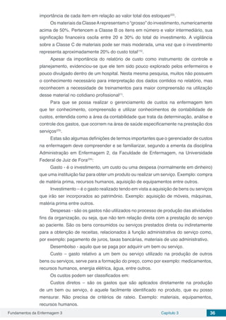 Fundamentos da Enfermagem 3 Capítulo 3 36
importância de cada item em relação ao valor total dos estoques(22)
.
Os materiais da ClasseArepresentam o “grosso” do investimento, numericamente
acima de 50%. Pertencem a Classe B os itens em número e valor intermediário, sua
significação financeira oscila entre 20 e 30% do total do investimento. A vigilância
sobre a Classe C de materiais pode ser mais moderada, uma vez que o investimento
representa aproximadamente 20% do custo total(15)
.
Apesar da importância do relatório de custo como instrumento de controle e
planejamento, evidenciou-se que ele tem sido pouco explorado pelos enfermeiros e
pouco divulgado dentro de um hospital. Nesta mesma pesquisa, muitos não possuem
o conhecimento necessário para interpretação dos dados contidos no relatório, mas
reconhecem a necessidade de treinamentos para maior compreensão na utilização
desse material no cotidiano profissional(1)
.
Para que se possa realizar o gerenciamento de custos na enfermagem tem
que ter conhecimento, compreensão e utilizar conhecimentos de contabilidade de
custos, entendida como a área da contabilidade que trata da determinação, análise e
controle dos gastos, que ocorrem na área de saúde especificamente na prestação dos
serviços(23)
.
Estas são algumas definições de termos importantes que o gerenciador de custos
na enfermagem deve compreender e se familiarizar, segundo a ementa da disciplina
Administração em Enfermagem 2, da Faculdade de Enfermagem, na Universidade
Federal de Juiz de Fora(24)
:
Gasto - é o investimento, um custo ou uma despesa (normalmente em dinheiro)
que uma instituição faz para obter um produto ou realizar um serviço. Exemplo: compra
de matéria prima, recursos humanos, aquisição de equipamentos entre outros.
Investimento – é o gasto realizado tendo em vista a aquisição de bens ou serviços
que irão ser incorporados ao patrimônio. Exemplo: aquisição de móveis, máquinas,
matéria prima entre outros.
Despesas - são os gastos não utilizados no processo de produção das atividades
fins da organização, ou seja, que não tem relação direta com a prestação do serviço
ao paciente. São os bens consumidos ou serviços prestados direta ou indiretamente
para a obtenção de receitas, relacionados à função administrativa do serviço como,
por exemplo: pagamento de juros, taxas bancárias, materiais de uso administrativo.
Desembolso - aquilo que se paga por adquirir um bem ou serviço.
Custo – gasto relativo a um bem ou serviço utilizado na produção de outros
bens ou serviços, serve para a formação do preço, como por exemplo: medicamentos,
recursos humanos, energia elétrica, água, entre outros.
Os custos podem ser classificados em:
Custos diretos – são os gastos que são aplicados diretamente na produção
de um bem ou serviço, é aquele facilmente identificado no produto, que eu posso
mensurar. Não precisa de critérios de rateio. Exemplo: materiais, equipamentos,
recursos humanos.
 