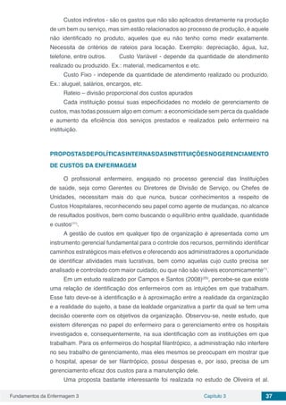 Fundamentos da Enfermagem 3 Capítulo 3 37
Custos indiretos - são os gastos que não são aplicados diretamente na produção
de um bem ou serviço, mas sim estão relacionados ao processo de produção, é aquele
não identificado no produto, aqueles que eu não tenho como medir exatamente.
Necessita de critérios de rateios para locação. Exemplo: depreciação, água, luz,
telefone, entre outros. 	 Custo Variável - depende da quantidade de atendimento
realizado ou produzido. Ex.: material, medicamentos e etc.
Custo Fixo - independe da quantidade de atendimento realizado ou produzido.
Ex.: aluguel, salários, encargos, etc.
Rateio – divisão proporcional dos custos apurados
Cada instituição possui suas especificidades no modelo de gerenciamento de
custos, mas todas possuem algo em comum: a economicidade sem perca da qualidade
e aumento da eficiência dos serviços prestados e realizados pelo enfermeiro na
instituição.
PROPOSTASDEPOLÍTICASINTERNASDASINSTITUIÇÕESNOGERENCIAMENTO
DE CUSTOS DA ENFERMAGEM
O profissional enfermeiro, engajado no processo gerencial das Instituições
de saúde, seja como Gerentes ou Diretores de Divisão de Serviço, ou Chefes de
Unidades, necessitam mais do que nunca, buscar conhecimentos a respeito de
Custos Hospitalares, reconhecendo seu papel como agente de mudanças, no alcance
de resultados positivos, bem como buscando o equilíbrio entre qualidade, quantidade
e custos(11)
.
A gestão de custos em qualquer tipo de organização é apresentada como um
instrumento gerencial fundamental para o controle dos recursos, permitindo identificar
caminhos estratégicos mais efetivos e oferecendo aos administradores a oportunidade
de identificar atividades mais lucrativas, bem como aquelas cujo custo precisa ser
analisado e controlado com maior cuidado, ou que não são viáveis economicamente(1)
.
Em um estudo realizado por Campos e Santos (2008)(25)
, percebe-se que existe
uma relação de identificação dos enfermeiros com as intuições em que trabalham.
Esse fato deve-se à identificação e à aproximação entre a realidade da organização
e a realidade do sujeito, a base da lealdade organizativa a partir da qual se tem uma
decisão coerente com os objetivos da organização. Observou-se, neste estudo, que
existem diferenças no papel do enfermeiro para o gerenciamento entre os hospitais
investigados e, consequentemente, na sua identificação com as instituições em que
trabalham. Para os enfermeiros do hospital filantrópico, a administração não interfere
no seu trabalho de gerenciamento, mas eles mesmos se preocupam em mostrar que
o hospital, apesar de ser filantrópico, possui despesas e, por isso, precisa de um
gerenciamento eficaz dos custos para a manutenção dele.
Uma proposta bastante interessante foi realizada no estudo de Oliveira et al.
 