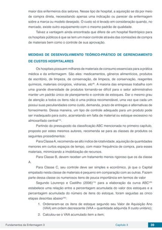 Fundamentos da Enfermagem 3 Capítulo 3 39
maior dos enfermeiros dos setores. Nesse tipo de hospital, a aquisição se dá por meio
de compra direta, necessitando apenas uma indicação ou parecer da enfermagem
sobre a marca ou modelo desejado. O custo só é levado em consideração quando, no
mercado, existe outro equipamento com o mesmo padrão de qualidade.
Talvez a vantagem ainda encontrada que difere de um hospital filantrópico para
os hospitais públicos é que se tem um maior controle através das comissões de compra
de materiais bem como o controle de sua aprovação.
MEDIDAS DE DESENVOLVIMENTO TEÓRICO-PRÁTICO DE GERENCIAMENTO
DE CUSTOS HOSPITALARES
Os hospitais possuem milhares de materiais de consumo essenciais para a prática
médica e da enfermagem. São eles: medicamentos, gêneros alimentícios, produtos
de escritório, de limpeza, de conservação, de limpeza, de conservação, reagentes
químicos, materiais cirúrgicos, vidrarias, etc(8)
. A maioria das empresas trabalha com
uma grande diversidade de produtos tornando-se difícil para o setor administrativo
manter um padrão único de planejamento e controle de estoques. Dar o mesmo grau
de atenção a todos os itens não é uma prática recomendável, uma vez que cada um
possui suas peculiaridades como custo, demanda, prazo de entregas e alternativas de
fornecimento. Dessa maneira, um tipo de controle adequado para um produto pode
ser inadequado para outro, acarretando em falta de material ou estoque excessivo no
almoxarifado central(15)
.
Partindo do pressuposto da classificação ABC mencionada no primeiro capítulo,
proposto por estes mesmos autores, recomenda se para as classes de produtos os
seguintes procedimentos:
ParaClasseA,recomenda-se altoíndicederotatividade,aquisição dequantidades
menores em curtos espaços de tempo, com maior frequência de compra, para esses
materiais, minimizando a imobilização de recursos.
Para Classe B, devem receber um tratamento menos rigoroso que os da classe
A.
Para Classe C, seu controle deve ser simples e econômico, já que o Capital
empatado nesta classe de materiais é pequeno em comparação com as outras. Fazem
parte dessa classe os numerosos itens de pouca importância em termos de valor
Segundo Lourenço e Castilho (2006)(15)
para a elaboração da curva ABC(29)
estabelece uma relação entre a percentagem acumulada do valor dos estoques e a
percentagem acumulada do número de itens do estoque, foram seguidas as cinco
etapas descritas abaixo(30)
:
1.	 Ordenaram-se os itens de estoque segundo seu Valor de Aquisição Ano
(VAA) em ordem decrescente (VAA = quantidade adquirida X custo unitário);
2.	 Calculou-se o VAA acumulado item a item;
 