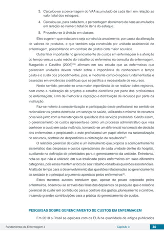 Fundamentos da Enfermagem 3 Capítulo 3 40
3.	 Calculou-se a percentagem do VAA acumulado de cada item em relação ao
valor total dos estoques;
4.	 Calculou-se, para cada item, a percentagem do número de itens acumulados
em relação ao número total de itens do estoque;
5.	 Procedeu-se à divisão em classes.
Eles sugerem que esta curva seja construída anualmente, por causa da alteração
de valores de produtos, e que também seja construída por unidade assistencial de
enfermagem, possibilitando um controle de gastos com maior acurácia.
Outro fator importante no gerenciamento de custos em enfermagem é a aferição
do tempo versus custo médio do trabalho do enfermeiro na consulta da enfermagem.
Margarido e Castilho (2006)(14)
afirmam em seu estudo que as enfermeiras que
gerenciam unidades devem refletir sobre a importância de conhecerem o tempo
gasto e o custo dos procedimentos, pois, é mediante comprovações fundamentadas e
baseadas em evidências científicas que se justifica a necessidade de recursos.
Neste sentido, percebe-se uma maior importância de se realizar estes registros,
bem como a realização de projetos e estudos científicos por parte dos profissionais
de enfermagem, a fim de melhorar a captação e distribuição de recursos por parte da
instituição.
Faz-se notório à conscientização e participação deste profissional no sentido de
racionalizar os gastos dentro de um serviço de saúde, utilizando o mínimo de recursos
possíveis junto com a manutenção da qualidade dos serviços prestados. Sendo assim,
o gerenciamento de custos apresenta-se como um processo administrativo que visa
conhecer o custo em cada instância, tornando-se um diferencial na tomada de decisão
dos enfermeiros e propiciando a este profissional um papel efetivo na racionalização
de recursos, controle de desperdícios e otimização de resultados(2)
.
O relatório gerencial de custo é um instrumento que propicia o acompanhamento
sistemático das despesas e custos operacionais de cada unidade dentro do hospital,
auxiliando na definição de prioridades para o gerenciamento da unidade. Entretanto,
nota-se que não é utilizado em sua totalidade pelos enfermeiros em suas diferentes
categorias, pois estes mantêm o foco de seu trabalho voltado às questões assistenciais.
A falta de tempo para o desenvolvimento das questões relacionadas ao gerenciamento
da unidade é o principal argumento apontado pelos enfermeiros(2)
.
Estes mesmos autores concluem que, apesar de pouco explorado pelos
enfermeiros, observou-se através das falas dos depoentes da pesquisa que o relatório
gerencial de custo tem contribuído para o controle dos gastos, planejamento e controle,
trazendo grandes contribuições para a prática do gerenciamento de custos.
PESQUISAS SOBRE GERENCIAMENTO DE CUSTOS EM ENFERMAGEM
Em 2010 o Brasil se equipara com os EUA na quantidade de artigos publicados
 