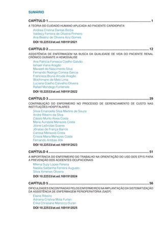 SUMÁRIO
CAPÍTULO 1.................................................................................................................1
A TEORIA DO CUIDADO HUMANO APLICADA AO PACIENTE CARDIOPATA
Andrea Cristina Dantas Borba
Valdecy Ferreira de Oliveira Pinheiro
Ana Beatriz de Oliveira Aziz Gomes
DOI 10.22533/at.ed.1691912021
CAPÍTULO 2...............................................................................................................12
ASSISTÊNCIA DE ENFERMAGEM NA BUSCA DA QUALIDADE DE VIDA DO PACIENTE RENAL
CRÔNICO DURANTE A HEMODIÁLISE
Ana Patrícia Fonseca Coelho Galvão
Ismael Viana Aragão
Maxwell do Nascimento Silva
Fernando Rodrigo Correia Garcia
Francisca Bruna Arruda Aragão
Wochimann de Melo Lima
Luciana Coelho Carvalho Oliveira
Rafael Mondego Fontenele
DOI 10.22533/at.ed.1691912022
CAPÍTULO 3...............................................................................................................29
CONTRIBUIÇÃO DO ENFERMEIRO NO PROCESSO DE GERENCIAMENTO DE CUSTO NAS
INSTITUIÇÕES HOSPITALARES
Silvia Emanoella Silva Martins de Souza
André Ribeiro da Silva
Cássio Murilo Alves Costa
Maria Auristela Menezes Costa
Jitone Leônidas Soares
Jônatas de França Barros
Carissa Menezes Costa
Críssia Maria Menezes Costa
Fernando Antibas Atik
DOI 10.22533/at.ed.1691912023
CAPÍTULO 4...............................................................................................................51
A IMPORTÂNCIA DO ENFERMEIRO DO TRABALHO NA ORIENTAÇÃO DO USO DOS EPI’S PARA
A PREVENÇÃO DOS ACIDENTES OCUPACIONAIS
Milena Suzy Lopes Pereira
Natália Saldanha Ferreira Augusto
Silvia Ximenes Oliveira
DOI 10.22533/at.ed.1691912024
CAPÍTULO 5...............................................................................................................56
DIFICULDADES ENCONTRADAS PELOS ENFERMEIROS NA IMPLANTAÇÃO DA SISTEMATIZAÇÃO
DA ASSISTÊNCIA DE ENFERMAGEM PERIOPERATÓRIA (SAEP)
Elaine Ribeiro
Adriana Cristina Mota Furlan
Érika Christiane Marocco Duran
DOI 10.22533/at.ed.1691912025
 