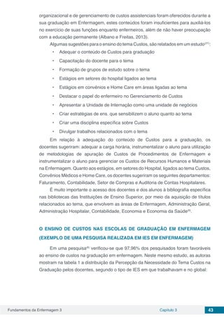 Fundamentos da Enfermagem 3 Capítulo 3 43
organizacional e de gerenciamento de custos assistenciais foram oferecidos durante a
sua graduação em Enfermagem, estes conteúdos foram insuficientes para auxiliá-los
no exercício de suas funções enquanto enfermeiros, além de não haver preocupação
com a educação permanente (Albano e Freitas, 2013).
Algumas sugestões para o ensino do tema Custos, são relatados em um estudo(27)
:
•	 Adequar o conteúdo de Custos para graduação
•	 Capacitação do docente para o tema
•	 Formação de grupos de estudo sobre o tema
•	 Estágios em setores do hospital ligados ao tema
•	 Estágios em convênios e Home Care em áreas ligadas ao tema
•	 Destacar o papel do enfermeiro no Gerenciamento de Custos
•	 Apresentar a Unidade de Internação como uma unidade de negócios
•	 Criar estratégias de ens. que sensibilizem o aluno quanto ao tema
•	 Criar uma disciplina específica sobre Custos
•	 Divulgar trabalhos relacionados com o tema
Em relação à adequação do conteúdo de Custos para a graduação, os
docentes sugeriram: adequar a carga horária, instrumentalizar o aluno para utilização
de metodologias de apuração de Custos de Procedimentos de Enfermagem e
instrumentalizar o aluno para gerenciar os Custos de Recursos Humanos e Materiais
na Enfermagem. Quanto aos estágios, em setores do Hospital, ligados ao tema Custos,
Convênios Médicos e Home Care, os docentes sugeriram os seguintes departamentos:
Faturamento, Contabilidade, Setor de Compras e Auditoria de Contas Hospitalares.
É muito importante o acesso dos docentes e dos alunos à bibliografia específica
nas bibliotecas das Instituições de Ensino Superior, por meio da aquisição de títulos
relacionados ao tema, que envolvem as áreas de Enfermagem, Administração Geral,
Administração Hospitalar, Contabilidade, Economia e Economia da Saúde(6)
.
O ENSINO DE CUSTOS NAS ESCOLAS DE GRADUAÇÃO EM ENFERMAGEM
(EXEMPLO DE UMA PESQUISA REALIZADA EM IES EM ENFERMAGEM)
Em uma pesquisa(6)
verificou-se que 97,96% dos pesquisados foram favoráveis
ao ensino de custos na graduação em enfermagem. Neste mesmo estudo, as autoras
mostram na tabela 1 a distribuição da Percepção da Necessidade do Tema Custos na
Graduação pelos docentes, segundo o tipo de IES em que trabalhavam e no global:
 