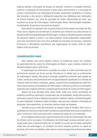 Fundamentos da Enfermagem 3 Capítulo 3 47
pode-se apontar a formação de grupos de estudos, incentivo à iniciação científica,
estimulo à realização de dissertações e teses sobre esta temática e a promoção de
cursos e treinamentos nas Instituições de Saúde. Igualmente importante é o acesso
dos docentes e dos alunos à bibliografia específica nas bibliotecas das Instituições
de Ensino Superior, por meio da aquisição de títulos relacionados ao tema, que
envolvem as áreas de Enfermagem, Administração Geral, Administração Hospitalar,
Contabilidade, Economia e Economia da Saúde(6)
.
Este estudo foi realizado com os graduandos de Enfermagem do estado de São
Paulo, teve o objetivo de caracterizar os docentes que ministram as aulas teóricas na
disciplinaAdministraçãoAplicada à Enfermagem, analisar a disciplina quanto a inserção
de conteúdo relativo a custos, e se estes estariam sendo preparados (capacitados)
para esta convivência com uma nova realidade de escassez de recursos, restrições
financeiras e dificuldades econômicas das organizações de saúde, tanto no setor
público como no privado.
CONSIDERAÇÕES FINAIS
Este trabalho teve como objetivo verificar as tendências atuais nos modelos
de gerenciamento de custos da enfermagem do Brasil e quais medidas práticas os
estudos propõem para o enfermeiro.
A capacitação de enfermeiros na gestão de custos é o fator primordial para os
profissionais atuarem de forma correta. Percebe-se no Brasil que os profissionais
de enfermagem relatam não possuir formação acadêmica suficiente para gestão de
custos, sendo que este profissional tem um papel bastante significativo no controle de
material, tanto em testes, avaliações, gastos, quanto na forma adequada de utilizá-los.
Ainda são escassas as faculdades de enfermagem no Brasil que tenha uma disciplina
específica que engloba somente o conteúdo gerenciamento de custos na enfermagem.
Apesar de duas décadas atrás ainda existir ainda uma menor quantidade de
trabalhos científicos publicados, comparados aos da atualidade, desde este período o
enfermeiro busca formas e métodos que possam viabilizar melhor o controle de gastos
no setor hospitalar. A literatura atual é limitada, visto que isso viabiliza a realização de
pesquisas mais especificas, em diversos setores e tipos de hospitais.
Percebe-se que ainda são escassos os estudos sobre a temática, bem como a
qualidadedosmesmoscomprometemaeficáciaeoaprofundamentodasuaimportância
para o enfermeiro, bem como para todo o sistema de saúde de uma instituição.
As estratégias práticas para o gerenciamento de custos em enfermagem não são
tão difíceis como se parece. O profissional de enfermagem precisa perceber que, o
tempo gasto para o preenchimento de um relatório e cursos de formação realizados
nesta área da enfermagem, irá contribuir de forma bastante positiva na saúde do
paciente, bem como no trabalho e até mesmo na remuneração dos profissionais dessa
 