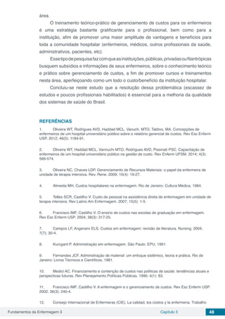Fundamentos da Enfermagem 3 Capítulo 3 48
área.
O treinamento teórico-prático de gerenciamento de custos para os enfermeiros
é uma estratégia bastante gratificante para o profissional, bem como para a
instituição, afim de promover uma maior amplitude de vantagens e benefícios para
toda a comunidade hospitalar (enfermeiros, médicos, outros profissionais da saúde,
administrativos, pacientes, etc).
Essetipodepesquisafazcomqueasinstituições,públicas,privadasoufilantrópicas
busquem subsídios e informações de seus enfermeiros, sobre o conhecimento teórico
e prático sobre gerenciamento de custos, a fim de promover cursos e treinamentos
nesta área, aperfeiçoando como um todo o custo/benefício da instituição hospitalar.
Concluiu-se neste estudo que a resolução dessa problemática (escassez de
estudos e poucos profissionais habilitados) é essencial para a melhoria da qualidade
dos sistemas de saúde do Brasil.
REFERÊNCIAS
1.	 Oliveira WT, Rodrigues AVD, Haddad MCL, Vanuch, MTO, Taldivo, MA. Concepções de
enfermeiros de um hospital universitário público sobre o relatório gerencial de custos. Rev Esc Enferm
USP. 2012; 46(5): 1184-91.
2.	 Oliveira WT, Haddad MCL, Vannuchi MTO, Rodrigues AVD, Pissinati PSC. Capacitação de
enfermeiros de um hospital universitário público na gestão de custo. Rev Enferm UFSM. 2014; 4(3):
566-574.
3.	 Oliveira NC, Chaves LDP. Gerenciamento de Recursos Materiais: o papel da enfermeira de
unidade de terapia intensiva. Rev. Rene. 2009; 10(4): 19-27.
4.	 Almeida MH. Custos hospitalares na enfermagem. Rio de Janeiro: Cultura Médica, 1984.
5.	 Telles SCR, Castilho V. Custo de pessoal na assistência direta de enfermagem em unidade de
terapia intensiva. Rev Latino Am Enfermagem. 2007; 15(5): 1-5.
6.	 Francisco IMF, Castilho V. O ensino de custos nas escolas de graduação em enfermagem.
Rev Esc Enferm USP. 2004; 38(3): 317-25.
7.	 Campos LF, Angerami ELS. Custos em enfermagem: revisão de literatura. Nursing. 2004;
7(7); 30-4.
8.	 Kurcgant P. Administração em enfermagem. São Paulo: EPU, 1991.
9.	 Fernandes JCF. Administração de material: um enfoque sistêmico, teoria e prática. Rio de
Janeiro: Livros Técnicos e Científicos, 1981.
10.	 Medici AC. Financiamento e contenção de custos nas políticas de saúde: tendências atuais e
perspectivas futuras. Rev Planejamento Políticas Públicas. 1990; 4(1): 83.
11.	 Francisco IMF, Castilho V. A enfermagem e o gerenciamento de custos. Rev Esc Enferm USP.
2002; 36(3): 240-4.
12.	 Consejo Internacional de Enfermeras (CIE). La calidad, los costos y la enfermeria. Trabalho
 