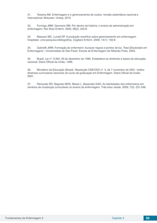 Fundamentos da Enfermagem 3 Capítulo 3 50
31.	 Teixeira AM. Enfermagem e o gerenciamento de custos: revisão sistemática nacional e
internacional. Botucatu: Unesp, 2010.
32.	 Formiga JMM, Germano RM. Por dentro da história: o ensino de administração em
enfermagem. Rev Bras Enferm. 2005; 58(2): 222-6.
33.	 Massaro MC, Lucieli DP. A produção científica sobre gerenciamento em enfermagem
hospitalar: uma pesquisa bibliográfica. Cogitare Enferm. 2009; 14(1): 150-8.
34.	 Gabrielli JMW. Formação do enfermeiro: buracos negros e pontos de luz. Tese [Doutorado em
Enfermagem] - Universidade de São Paulo: Escola de Enfermagem de Ribeirão Preto, 2004.
35.	 Brasil. Lei nº. 9.394, 20 de dezembro de 1996. Estabelece as diretrizes e bases da educação
nacional. Diário Oficial da União, 1996.
36.	 Ministério da Educação (Brasil). Resolução CNE/CES nº. 3, de 7 novembro de 2001. Institui
diretrizes curriculares nacionais do curso de graduação em Enfermagem. Diário Oficial da União,
2001.
37.	 Renovato RD, Bagnato MHS, Missio L, Bassinelo GAH. As identidades dos enfermeiros em
cenários de mudanças curriculares no ensino da enfermagem. Trab educ saúde. 2009; 7(2): 231-248.
 