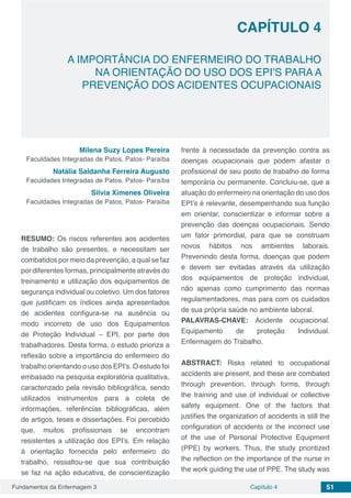 Fundamentos da Enfermagem 3 51Capítulo 4
A IMPORTÂNCIA DO ENFERMEIRO DO TRABALHO
NA ORIENTAÇÃO DO USO DOS EPI’S PARA A
PREVENÇÃO DOS ACIDENTES OCUPACIONAIS
CAPÍTULO 4
Milena Suzy Lopes Pereira
Faculdades Integradas de Patos, Patos- Paraíba
Natália Saldanha Ferreira Augusto
Faculdades Integradas de Patos, Patos- Paraíba
Silvia Ximenes Oliveira
Faculdades Integradas de Patos, Patos- Paraíba
RESUMO: Os riscos referentes aos acidentes
de trabalho são presentes, e necessitam ser
combatidos por meio da prevenção, a qual se faz
por diferentes formas, principalmente através do
treinamento e utilização dos equipamentos de
segurança individual ou coletivo. Um dos fatores
que justificam os índices ainda apresentados
de acidentes configura-se na ausência ou
modo incorreto de uso dos Equipamentos
de Proteção Individual – EPI, por parte dos
trabalhadores. Desta forma, o estudo prioriza a
reflexão sobre a importância do enfermeiro do
trabalho orientando o uso dos EPI’s. O estudo foi
embasado na pesquisa exploratória qualitativa,
caracterizado pela revisão bibliográfica, sendo
utilizados instrumentos para a coleta de
informações, referências bibliográficas, além
de artigos, teses e dissertações. Foi percebido
que, muitos profissionais se encontram
resistentes a utilização dos EPI’s. Em relação
à orientação fornecida pelo enfermeiro do
trabalho, ressaltou-se que sua contribuição
se faz na ação educativa, de conscientização
frente à necessidade da prevenção contra as
doenças ocupacionais que podem afastar o
profissional de seu posto de trabalho de forma
temporária ou permanente. Concluiu-se, que a
atuação do enfermeiro na orientação do uso dos
EPI’s é relevante, desempenhando sua função
em orientar, conscientizar e informar sobre a
prevenção das doenças ocupacionais. Sendo
um fator primordial, para que se construam
novos hábitos nos ambientes laborais.
Prevenindo desta forma, doenças que podem
e devem ser evitadas através da utilização
dos equipamentos de proteção individual,
não apenas como cumprimento das normas
regulamentadores, mas para com os cuidados
de sua própria saúde no ambiente laboral.
PALAVRAS-CHAVE: Acidente ocupacional.
Equipamento de proteção Individual.
Enfermagem do Trabalho.
ABSTRACT: Risks related to occupational
accidents are present, and these are combated
through prevention, through forms, through
the training and use of individual or collective
safety equipment. One of the factors that
justifies the organization of accidents is still the
configuration of accidents or the incorrect use
of the use of Personal Protective Equipment
(PPE) by workers. Thus, the study prioritized
the reflection on the importance of the nurse in
the work guiding the use of PPE. The study was
 