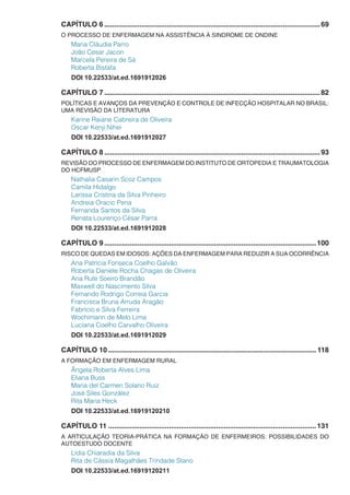 CAPÍTULO 6...............................................................................................................69
O PROCESSO DE ENFERMAGEM NA ASSISTÊNCIA À SINDROME DE ONDINE
Maria Cláudia Parro
João Cesar Jacon
Marcela Pereira de Sá
Roberta Bistafa
DOI 10.22533/at.ed.1691912026
CAPÍTULO 7...............................................................................................................82
POLÍTICAS E AVANÇOS DA PREVENÇÃO E CONTROLE DE INFECÇÃO HOSPITALAR NO BRASIL:
UMA REVISÃO DA LITERATURA
Karine Raiane Cabreira de Oliveira
Oscar Kenji Nihei
DOI 10.22533/at.ed.1691912027
CAPÍTULO 8...............................................................................................................93
REVISÃO DO PROCESSO DE ENFERMAGEM DO INSTITUTO DE ORTOPEDIA E TRAUMATOLOGIA
DO HCFMUSP
Nathalia Casarin Scoz Campos
Camila Hidalgo
Larissa Cristina da Silva Pinheiro
Andreia Oracic Pena
Fernanda Santos da Silva
Renata Lourenço César Parra
DOI 10.22533/at.ed.1691912028
CAPÍTULO 9.............................................................................................................100
RISCO DE QUEDAS EM IDOSOS: AÇÕES DA ENFERMAGEM PARA REDUZIR A SUA OCORRÊNCIA
Ana Patrícia Fonseca Coelho Galvão
Roberta Daniele Rocha Chagas de Oliveira
Ana Rute Soeiro Brandão
Maxwell do Nascimento Silva
Fernando Rodrigo Correia Garcia
Francisca Bruna Arruda Aragão
Fabrício e Silva Ferreira
Wochimann de Melo Lima
Luciana Coelho Carvalho Oliveira
DOI 10.22533/at.ed.1691912029
CAPÍTULO 10........................................................................................................... 118
A FORMAÇÃO EM ENFERMAGEM RURAL
Ângela Roberta Alves Lima
Eliana Buss
Maria del Carmen Solano Ruiz
José Siles González
Rita Maria Heck
DOI 10.22533/at.ed.16919120210
CAPÍTULO 11...........................................................................................................131
A ARTICULAÇÃO TEORIA-PRÁTICA NA FORMAÇÃO DE ENFERMEIROS: POSSIBILIDADES DO
AUTOESTUDO DOCENTE
Lídia Chiaradia da Silva
Rita de Cássia Magalhães Trindade Stano
DOI 10.22533/at.ed.16919120211
 