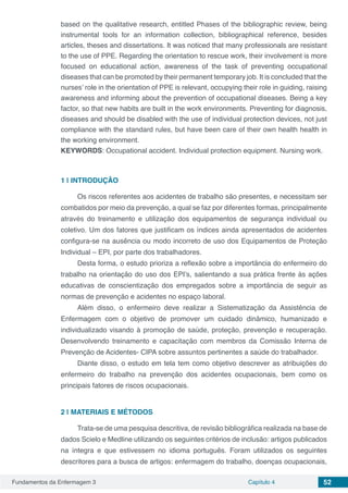 Fundamentos da Enfermagem 3 Capítulo 4 52
based on the qualitative research, entitled Phases of the bibliographic review, being
instrumental tools for an information collection, bibliographical reference, besides
articles, theses and dissertations. It was noticed that many professionals are resistant
to the use of PPE. Regarding the orientation to rescue work, their involvement is more
focused on educational action, awareness of the task of preventing occupational
diseases that can be promoted by their permanent temporary job. It is concluded that the
nurses’ role in the orientation of PPE is relevant, occupying their role in guiding, raising
awareness and informing about the prevention of occupational diseases. Being a key
factor, so that new habits are built in the work environments. Preventing for diagnosis,
diseases and should be disabled with the use of individual protection devices, not just
compliance with the standard rules, but have been care of their own health health in
the working environment.
KEYWORDS: Occupational accident. Individual protection equipment. Nursing work.
1 | 	INTRODUÇÃO
Os riscos referentes aos acidentes de trabalho são presentes, e necessitam ser
combatidos por meio da prevenção, a qual se faz por diferentes formas, principalmente
através do treinamento e utilização dos equipamentos de segurança individual ou
coletivo. Um dos fatores que justificam os índices ainda apresentados de acidentes
configura-se na ausência ou modo incorreto de uso dos Equipamentos de Proteção
Individual – EPI, por parte dos trabalhadores.
Desta forma, o estudo prioriza a reflexão sobre a importância do enfermeiro do
trabalho na orientação do uso dos EPI’s, salientando a sua prática frente às ações
educativas de conscientização dos empregados sobre a importância de seguir as
normas de prevenção e acidentes no espaço laboral.
Além disso, o enfermeiro deve realizar a Sistematização da Assistência de
Enfermagem com o objetivo de promover um cuidado dinâmico, humanizado e
individualizado visando à promoção de saúde, proteção, prevenção e recuperação.
Desenvolvendo treinamento e capacitação com membros da Comissão Interna de
Prevenção de Acidentes- CIPA sobre assuntos pertinentes a saúde do trabalhador.
Diante disso, o estudo em tela tem como objetivo descrever as atribuições do
enfermeiro do trabalho na prevenção dos acidentes ocupacionais, bem como os
principais fatores de riscos ocupacionais.
2 | 	MATERIAIS E MÉTODOS
Trata-se de uma pesquisa descritiva, de revisão bibliográfica realizada na base de
dados Scielo e Medline utilizando os seguintes critérios de inclusão: artigos publicados
na íntegra e que estivessem no idioma português. Foram utilizados os seguintes
descritores para a busca de artigos: enfermagem do trabalho, doenças ocupacionais,
 