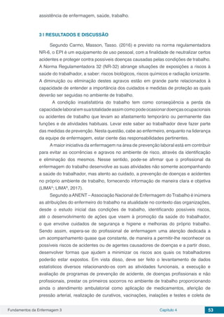 Fundamentos da Enfermagem 3 Capítulo 4 53
assistência de enfermagem, saúde, trabalho.
3 | 	RESULTADOS E DISCUSSÃO
Segundo Carmo, Masson, Tasso. (2016) e previsto na norma regulamentadora
NR-6, o EPI é um equipamento de uso pessoal, com a finalidade de neutralizar certos
acidentes e proteger contra possíveis doenças causadas pelas condições de trabalho.
A Norma Regulamentadora 32 (NR-32) abrange situações de exposições a riscos à
saúde do trabalhador, a saber: riscos biológicos, riscos químicos e radiação ionizante.
A diminuição ou eliminação destes agravos estão em grande parte relacionados à
capacidade de entender a importância dos cuidados e medidas de proteção as quais
deverão ser seguidas no ambiente de trabalho.
A condição insatisfatória do trabalho tem como conseqüência a perda da
capacidadelaboralemsuatotalidadeassimcomopodeocasionardoençasocupacionais
ou acidentes de trabalho que levam ao afastamento temporário ou permanente das
funções e de atividades habituais. Levar este saber ao trabalhador deve fazer parte
das medidas de prevenção. Nesta questão, cabe ao enfermeiro, enquanto na liderança
da equipe de enfermagem, estar ciente das responsabilidades pertinentes.
A maior iniciativa da enfermagem na área de prevenção laboral está em contribuir
para evitar as ocorrências e agravos no ambiente de risco, através da identificação
e eliminação dos mesmos. Nesse sentido, pode-se afirmar que o profissional da
enfermagem do trabalho desenvolve as suas atividades não somente acompanhando
a saúde do trabalhador, mas atento ao cuidado, a prevenção de doenças e acidentes
no próprio ambiente de trabalho, fornecendo informação de maneira clara e objetiva
(LIMAA
; LIMAB
, 2017).
Segundo aANENT –Associação Nacional de Enfermagem do Trabalho é inúmera
as atribuições do enfermeiro do trabalho na atualidade no contexto das organizações,
desde o estudo inicial das condições de trabalho, identificando possíveis riscos,
até o desenvolvimento de ações que visem à promoção da saúde do trabalhador,
o que envolve cuidados de segurança e higiene e melhorias do próprio trabalho.
Sendo assim, espera-se do profissional de enfermagem uma atenção dedicada a
um acompanhamento quase que constante, de maneira a permitir-lhe reconhecer os
possíveis riscos de acidentes ou de agentes causadores de doenças e a partir disso,
desenvolver formas que ajudem a minimizar os riscos aos quais os trabalhadores
poderão estar expostos. Em vista disso, deve ser feito o levantamento de dados
estatísticos diversos relacionando-os com as atividades funcionais, a execução e
avaliação de programas de prevenção de acidente, de doenças profissionais e não
profissionais, prestar os primeiros socorros no ambiente de trabalho proporcionando
ainda o atendimento ambulatorial como aplicação de medicamentos, aferição de
pressão arterial, realização de curativos, vacinações, inalações e testes e coleta de
 