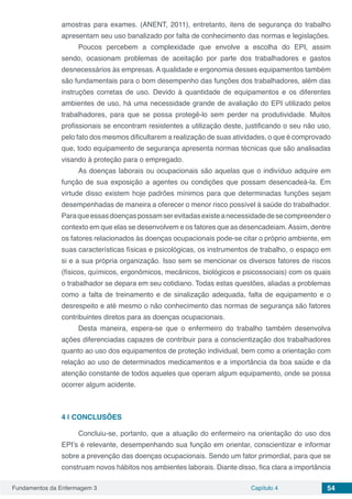 Fundamentos da Enfermagem 3 Capítulo 4 54
amostras para exames. (ANENT, 2011), entretanto, itens de segurança do trabalho
apresentam seu uso banalizado por falta de conhecimento das normas e legislações.
Poucos percebem a complexidade que envolve a escolha do EPI, assim
sendo, ocasionam problemas de aceitação por parte dos trabalhadores e gastos
desnecessários às empresas. A qualidade e ergonomia desses equipamentos também
são fundamentais para o bom desempenho das funções dos trabalhadores, além das
instruções corretas de uso. Devido à quantidade de equipamentos e os diferentes
ambientes de uso, há uma necessidade grande de avaliação do EPI utilizado pelos
trabalhadores, para que se possa protegê-lo sem perder na produtividade. Muitos
profissionais se encontram resistentes a utilização deste, justificando o seu não uso,
pelo fato dos mesmos dificultarem a realização de suas atividades, o que é comprovado
que, todo equipamento de segurança apresenta normas técnicas que são analisadas
visando à proteção para o empregado.
As doenças laborais ou ocupacionais são aquelas que o indivíduo adquire em
função de sua exposição a agentes ou condições que possam desencadeá-la. Em
virtude disso existem hoje padrões mínimos para que determinadas funções sejam
desempenhadas de maneira a oferecer o menor risco possível à saúde do trabalhador.
Paraqueessasdoençaspossamserevitadasexisteanecessidadedesecompreendero
contexto em que elas se desenvolvem e os fatores que as desencadeiam.Assim, dentre
os fatores relacionados às doenças ocupacionais pode-se citar o próprio ambiente, em
suas características físicas e psicológicas, os instrumentos de trabalho, o espaço em
si e a sua própria organização. Isso sem se mencionar os diversos fatores de riscos
(físicos, químicos, ergonômicos, mecânicos, biológicos e psicossociais) com os quais
o trabalhador se depara em seu cotidiano. Todas estas questões, aliadas a problemas
como a falta de treinamento e de sinalização adequada, falta de equipamento e o
desrespeito e até mesmo o não conhecimento das normas de segurança são fatores
contribuintes diretos para as doenças ocupacionais.
Desta maneira, espera-se que o enfermeiro do trabalho também desenvolva
ações diferenciadas capazes de contribuir para a conscientização dos trabalhadores
quanto ao uso dos equipamentos de proteção individual, bem como a orientação com
relação ao uso de determinados medicamentos e a importância da boa saúde e da
atenção constante de todos aqueles que operam algum equipamento, onde se possa
ocorrer algum acidente.
4 | 	CONCLUSÕES
Concluiu-se, portanto, que a atuação do enfermeiro na orientação do uso dos
EPI’s é relevante, desempenhando sua função em orientar, conscientizar e informar
sobre a prevenção das doenças ocupacionais. Sendo um fator primordial, para que se
construam novos hábitos nos ambientes laborais. Diante disso, fica clara a importância
 