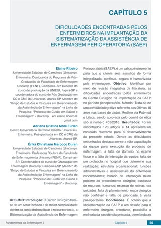 Fundamentos da Enfermagem 3 56Capítulo 5
DIFICULDADES ENCONTRADAS PELOS
ENFERMEIROS NA IMPLANTAÇÃO DA
SISTEMATIZAÇÃO DA ASSISTÊNCIA DE
ENFERMAGEM PERIOPERATÓRIA (SAEP)
CAPÍTULO 5
Elaine Ribeiro
Universidade Estadual de Campinas (Unicamp).
Enfermeira. Doutoranda do Programa de Pós-
Graduação da Faculdade de Enfermagem
Unicamp (FENF), Campinas–SP. Docente do
curso de graduação da UNIESI, Itapira-SP e
coordenadora do curso de Pós Graduação em
CC e CME da Uniararas, Araras-SP. Membro do
“Grupo de Estudos e Pesquisa em Gerenciamento
da Assistência de Enfermagem” na Linha de
Pesquisa: “Processo de Cuidar em Saúde e
Enfermagem” - Unicamp. enf.elaine.ribeiro@
gmail.com
Adriana Cristina Mota Furlan
Centro Universitário Hermínio Ometto (Uniararas).
Enfermeira. Pós-graduada em CC e CME da
Uniararas, Araras-SP.
Érika Christiane Marocco Duran
Universidade Estadual de Campinas (Unicamp).
Enfermeira. Professora Doutora da Faculdade
de Enfermagem da Unicamp (FENF), Campinas-
SP. Coordenadora do curso de Graduação em
Enfermagem Unicamp, Campinas-SP. Membro do
“Grupo de Estudos e Pesquisa em Gerenciamento
da Assistência de Enfermagem” na Linha de
Pesquisa: “Processo de Cuidar em Saúde e
Enfermagem” - Unicamp.
RESUMO:Introdução:OCentroCirúrgicotrata-
se de um setor fechado e de maior complexidade
dentro do contexto hospitalar e nesse contexto, a
Sistematização da Assistência de Enfermagem
Perioperatória (SAEP), é um valioso instrumento
para que o cliente seja assistido de forma
integralizada, contínua, segura e humanizada
pela enfermagem. Objetivo: Identificar por
meio de revisão integrativa da literatura, as
dificuldades encontradas pelos enfermeiros
de Centro Cirúrgico na Implantação da SAEP
no período perioperatório. Método: Trata-se de
uma revisão integrativa referente aos últimos 10
anos nas bases de dados Medline via Pubmed
e Lilacs, sendo aprovada pelo comitê de ética
sob o número 455/2016. Resultados: Foram
encontrados 123 artigos e 14 apresentaram
conteúdo relevante para o desenvolvimento
do presente estudo. Dentre as dificuldades
encontradas destacaram-se a não capacitação
da equipe para execução do processo de
enfermagem; a falta de domínio no exame
físico e a falta de interação da equipe; falta de
um protocolo no hospital que determine sua
realização; estrutura organizacional; funções
administrativas e assistenciais do enfermeiro
concomitantes; horário de internação muito
próximo ao procedimento cirúrgico; escassez
de recursos humanos; excesso de rotinas nas
unidades; falta de planejamento; mapa cirúrgico
não confiável e falta de prioridade à visita
pré-operatória. Conclusões: É notório que a
implementação da SAEP é um desafio para o
enfermeiro cirúrgico, entretanto, possibilita a
melhoria da assistência prestada, permitindo ao
 