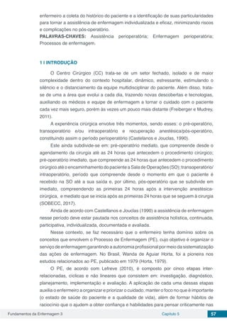 Fundamentos da Enfermagem 3 Capítulo 5 57
enfermeiro a coleta do histórico do paciente e a identificação de suas particularidades
para tornar a assistência de enfermagem individualizada e eficaz, minimizando riscos
e complicações no pós-operatório.
PALAVRAS-CHAVES: Assistência perioperatória; Enfermagem perioperatória;
Processos de enfermagem.
1 | 	INTRODUÇÃO
O Centro Cirúrgico (CC) trata-se de um setor fechado, isolado e de maior
complexidade dentro do contexto hospitalar, dinâmico, estressante, estimulando o
silêncio e o distanciamento da equipe multidisciplinar do paciente. Além disso, trata-
se de uma a área que evolui a cada dia, trazendo novas descobertas e tecnologias,
auxiliando os médicos e equipe de enfermagem a tornar o cuidado com o paciente
cada vez mais seguro, porém às vezes um pouco mais distante (Freiberger e Mudrey,
2011).
A experiência cirúrgica envolve três momentos, sendo esses: o pré-operatório,
transoperatório e/ou intraoperatório e recuperação anestésica/pós-operatório,
constituindo assim o período perioperatório (Castelanos e Jouclas, 1990).
Este ainda subdivide-se em: pré-operatório mediato, que compreende desde o
agendamento da cirurgia até as 24 horas que antecedem o procedimento cirúrgico;
pré-operatório imediato, que compreende as 24 horas que antecedem o procedimento
cirúrgico até o encaminhamento do paciente a Sala de Operações (SO); transoperatório/
intraoperatório, período que compreende desde o momento em que o paciente é
recebido na SO até a sua saída e, por último, pós-operatório que se subdivide em
imediato, compreendendo as primeiras 24 horas após a intervenção anestésica-
cirúrgica, e mediato que se inicia após as primeiras 24 horas que se seguem à cirurgia
(SOBECC, 2017).
Ainda de acordo com Castellanos e Jouclas (1990) a assistência de enfermagem
nesse período deve estar pautada nos conceitos de assistência holística, continuada,
participativa, individualizada, documentada e avaliada.
Nesse contexto, se faz necessário que o enfermeiro tenha domínio sobre os
conceitos que envolvem o Processo de Enfermagem (PE), cujo objetivo é organizar o
serviço de enfermagem garantindo a autonomia profissional por meio da sistematização
das ações de enfermagem. No Brasil, Wanda de Aguiar Horta, foi a pioneira nos
estudos relacionados ao PE, publicado em 1979 (Horta, 1979).
O PE, de acordo com Lefreve (2010), é composto por cinco etapas inter-
relacionadas, cíclicas e não lineares que consistem em: investigação, diagnóstico,
planejamento, implementação e avaliação. A aplicação de cada uma dessas etapas
auxilia o enfermeiro a organizar e priorizar o cuidado, manter o foco no que é importante
(o estado de saúde do paciente e a qualidade de vida), além de formar hábitos de
raciocínio que o ajudem a obter confiança e habilidades para pensar criticamente nas
 