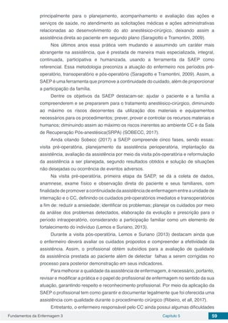 Fundamentos da Enfermagem 3 Capítulo 5 59
principalmente para o planejamento, acompanhamento e avaliação das ações e
serviços de saúde, no atendimento as solicitações médicas e ações administrativas
relacionadas ao desenvolvimento do ato anestésico-cirúrgico, deixando assim a
assistência direta ao paciente em segundo plano (Saragiotto e Tramontini, 2009).
Nos últimos anos essa prática vem mudando e assumindo um caráter mais
abrangente na assistência, que é prestada de maneira mais especializada, integral,
continuada, participativa e humanizada, usando a ferramenta da SAEP como
referencial. Essa metodologia preconiza a atuação do enfermeiro nos períodos pré-
operatório, transoperatório e pós-operatório (Saragiotto e Tramontini, 2009). Assim, a
SAEP é uma ferramenta que promove a continuidade do cuidado, além de proporcionar
a participação da família.
Dentre os objetivos da SAEP destacam-se: ajudar o paciente e a família a
compreenderem e se prepararem para o tratamento anestésico-cirúrgico, diminuindo
ao máximo os riscos decorrentes da utilização dos materiais e equipamentos
necessários para os procedimentos; prever, prover e controlar os recursos materiais e
humanos; diminuindo assim ao máximo os riscos inerentes ao ambiente CC e da Sala
de Recuperação Pós-anestésica(SRPA) (SOBECC, 2017).
Ainda citando Sobecc (2017) a SAEP compreende cinco fases, sendo essas:
visita pré-operatória, planejamento da assistência perioperatória, implantação da
assistência, avaliação da assistência por meio da visita pós-operatória e reformulação
da assistência a ser planejada, segundo resultados obtidos e solução de situações
não desejadas ou ocorrência de eventos adversos.
Na visita pré-operatória, primeira etapa da SAEP, se dá a coleta de dados,
anamnese, exame físico e observação direta do paciente e seus familiares, com
finalidade depromover a continuidade da assistência de enfermagem entre a unidade de
internação e o CC, definindo os cuidados pré-operatórios imediatos e transoperatórios
a fim de: reduzir a ansiedade; identificar os problemas; planejar os cuidados por meio
da análise dos problemas detectados, elaboração da evolução e prescrição para o
período intraoperatório, considerando a participação familiar como um elemento de
fortalecimento do indivíduo (Lemos e Suriano, 2013).
Durante a visita pós-operatória, Lemos e Suriano (2013) destacam ainda que
o enfermeiro deverá avaliar os cuidados propostos e compreender a efetividade da
assistência. Assim, o profissional obtém subsídios para a avaliação de qualidade
da assistência prestada ao paciente além de detectar falhas a serem corrigidas no
processo para posterior demonstração em seus indicadores.
Para melhorar a qualidade da assistência de enfermagem, é necessário, portanto,
revisar e modificar a prática e o papel do profissional de enfermagem no sentido da sua
atuação, garantindo respeito e reconhecimento profissional. Por meio da aplicação da
SAEP o profissional tem como garantir e documentar legalmente que foi oferecida uma
assistência com qualidade durante o procedimento cirúrgico (Ribeiro, et all, 2017).
Entretanto, o enfermeiro responsável pelo CC ainda possui algumas dificuldades
 