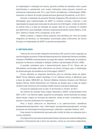 Fundamentos da Enfermagem 3 Capítulo 5 60
na implantação e realização da mesma, gerando conflitos de decisões entre a parte
administrativa e assistencial, pois muitas instituições ainda possuem somente um
profissional responsável pelo CC e pelo Centro de Materiais e Esterilização (CME),
causando um desvio de função assistencial para gerencial (Cavalcante, et all, 2011).
Durante a realização da presente Revisão Integrativa (RI) percebe-se inúmeras
dificuldades para implementação da SAEP no contexto cirúrgico, incluindo: a não
capacitação da equipe para execução do processo de enfermagem; a falta de domínio
no exame físico e a falta de interação da equipe; falta de um protocolo no hospital
que determine a sua realização; estrutura organizacional dentre outras (Ribeiro, et all,
2017; Adamy e Tosatti, 2012; Cavalcante, et all, 2011)
Nesse contexto, o objetivo dessa pesquisa visa identificar por meio de revisão
integrativa da literatura, as dificuldades encontradas pelos enfermeiros de Centro
Cirúrgico na Implantação da SAEP no período perioperatório.
2 | 	METODOLOGIA
Trata-se de uma revisão integrativa da literatura (RI), para tal, foram seguidas as
recomendações da diretriz Preferred Reporting Items for Systematic Reviews and Meta-
Analyses (PRISMA) compreendendo as seguintes etapas: identificação do problema;
pesquisa na literatura; avaliação e seleção; análise e apresentação (Prisma, 2009).
A questão norteadora para o desenvolvimento dessa RI foi: “Quais são as
dificuldades encontradas pelos enfermeiros de Centro Cirúrgico para a implantação
da Sistematização da Assistência de Enfermagem (SAEP)?”.	
Foram utilizados os seguintes descritores para as referidas bases de dados:
MeSH Terms (Medical subject Headings of U.S. National Library of Medicine) para
a base de dados MEDLINE via Pubmed (Medical Literature Analysis and Retrieval
System Online); DeCS (Descritores em Ciências da Saúde) para a base de dados
LILACS (Latin American and Caribean Health Science Literature Database).
A busca foi realizada entre os dias 15 de fevereiro a 18 abril de 2017.
Os critérios de inclusão foram artigos referentes à SAEP, compreendidos entre
2007 a 2017, nos idiomas inglês, espanhol ou português, sendo excluídos do escopo
desse estudo, artigos em formatos de editoriais, cartas ao leitor, comentários, notas
prévias e resumos publicados em congressos.
Para a busca utilizou-se os descritores e ou palavras-chave: assistência
perioperatória/perioperative care; enfermagem perioperatória/perioperative nursing;
processos de enfermagem/nursing processes, utilizando o operador boleano “and”.
Esse estudo foi devidamente aprovado pelo comitê de ética em pesquisa sob o
número 455/2016.
Os artigos foram pré-selecionados pelos títulos e de posse do material bibliográfico
nacional e internacional sob a forma de resumos, iniciou-se uma leitura exploratória,
 