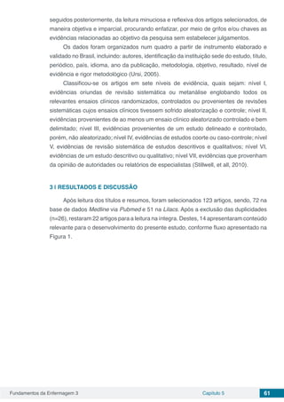Fundamentos da Enfermagem 3 Capítulo 5 61
seguidos posteriormente, da leitura minuciosa e reflexiva dos artigos selecionados, de
maneira objetiva e imparcial, procurando enfatizar, por meio de grifos e/ou chaves as
evidências relacionadas ao objetivo da pesquisa sem estabelecer julgamentos.
Os dados foram organizados num quadro a partir de instrumento elaborado e
validado no Brasil, incluindo: autores, identificação da instituição sede do estudo, título,
periódico, país, idioma, ano da publicação, metodologia, objetivo, resultado, nível de
evidência e rigor metodológico (Ursi, 2005).
Classificou-se os artigos em sete níveis de evidência, quais sejam: nível I,
evidências oriundas de revisão sistemática ou metanálise englobando todos os
relevantes ensaios clínicos randomizados, controlados ou provenientes de revisões
sistemáticas cujos ensaios clínicos tivessem sofrido aleatorização e controle; nível II,
evidências provenientes de ao menos um ensaio clínico aleatorizado controlado e bem
delimitado; nível III, evidências provenientes de um estudo delineado e controlado,
porém, não aleatorizado; nível IV, evidências de estudos coorte ou caso-controle; nível
V, evidências de revisão sistemática de estudos descritivos e qualitativos; nível VI,
evidências de um estudo descritivo ou qualitativo; nível VII, evidências que provenham
da opinião de autoridades ou relatórios de especialistas (Stillwell, et all, 2010).
3 | 	RESULTADOS E DISCUSSÃO
Após leitura dos títulos e resumos, foram selecionados 123 artigos, sendo, 72 na
base de dados Medline via Pubmed e 51 na Lilacs. Após a exclusão das duplicidades
(n=26), restaram 22 artigos para a leitura na íntegra. Destes, 14 apresentaram conteúdo
relevante para o desenvolvimento do presente estudo, conforme fluxo apresentado na
Figura 1.
 