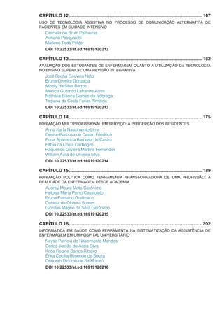 CAPÍTULO 12...........................................................................................................147
USO DE TECNOLOGIA ASSISTIVA NO PROCESSO DE COMUNICAÇÃO ALTERNATIVA DE
PACIENTES EM CUIDADO INTENSIVO
Graciela de Brum Palmeiras
Adriano Pasqualotti
Marlene Teda Pelzer
DOI 10.22533/at.ed.16919120212
CAPÍTULO 13...........................................................................................................162
AVALIAÇÃO DOS ESTUDANTES DE ENFERMAGEM QUANTO A UTILIZAÇÃO DA TECNOLOGIA
NO ENSINO SUPERIOR: UMA REVISÃO INTEGRATIVA
José Rocha Gouveia Neto
Bruna Oliveira Gonzaga
Mirelly da Silva Barros
Mônica Gusmão Lafrande Alves
Nathália Bianca Gomes da Nóbrega
Taciana da Costa Farias Almeida
DOI 10.22533/at.ed.16919120213
CAPÍTULO 14...........................................................................................................175
FORMAÇÃO MULTIPROFISSIONAL EM SERVIÇO: A PERCEPÇÃO DOS RESIDENTES
Anna Karla Nascimento Lima
Denise Barbosa de Castro Friedrich
Edna Aparecida Barbosa de Castro
Fábio da Costa Carbogim
Raquel de Oliveira Martins Fernandes
William Ávila de Oliveira Silva
DOI 10.22533/at.ed.16919120214
CAPÍTULO 15...........................................................................................................189
FORMAÇÃO POLÍTICA COMO FERRAMENTA TRANSFORMADORA DE UMA PROFISSÃO: A
REALIDADE DA ENFERMAGEM DESDE ACADEMIA
Audrey Moura Mota-Gerônimo
Heloisa Maria Pierro Cassiolato
Bruna Paesano Grellmann
Daniela de Oliveira Soares
Giordan Magno da Silva Gerônimo
DOI 10.22533/at.ed.16919120215
CAPÍTULO 16...........................................................................................................202
INFORMÁTICA EM SAÚDE COMO FERRAMENTA NA SISTEMATIZAÇÃO DA ASSISTÊNCIA DE
ENFERMAGEM EM UM HOSPITAL UNIVERSITÁRIO
Neyse Patrícia do Nascimento Mendes
Carlos Jordão de Assis Silva
Kátia Regina Barros Ribeiro
Érika Cecília Resende de Souza
Deborah Dinorah de Sá Mororó
DOI 10.22533/at.ed.16919120216
 