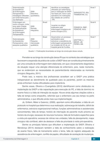Fundamentos da Enfermagem 3 Capítulo 5 64
Sistematização
da Assistência
de Enfermagem
Perioperatória –
Estratégias Utilizadas
por Enfermeiros para
sua Aplicação
2009
Descritivo,
quantitativo.
Brasil Identificar as estratégias
utilizadas por enfermeiros
para a realização da SAEP
nas fases pré, trans e pós-
operatória em instituições
das cidades de Londrina
- PR.
SARAGIOTTO, IRA;
TRAMONTINI, CC.
Nível 7
Enfermagem em
centro cirúrgico: trinta
anos após criação
da Sistematização
da Assistência
de Enfermagem
Perioperatória
2009
Revisão
integrativa.
Brasil
Levantar os artigos
publicados pela
enfermagem brasileira em
centro cirúrgico (CC).
FONSECA, RMP;
PENICHE, ACG.
Nível 6
Sistematização
da Assistencia
Perioperatoria: uma
pesquisa qualitativa
2009
Pesquisa
intervenção
qualitativa.
Brasil Desenvolver um processo
participativo para
estruturar a assistência de
enfermagem perioperatoria
na Unidade de CC de um
hospital geral de Curitiba.
GRITTEM, L;
MEIER, JM;
PERES, AM.
Nível 7
Quadro 1. Publicações levantadas ao longo da construção desse estudo.
Percebe-se ao longo da construção dessa RI que no contexto das estratégias que
favorecem a expansão da prática de cuidar a SAEP deve ser constituída primeiramente
por uma consulta de enfermagem bem elaborada, em que o levantamento diagnóstico
da situação requer uma atenção diferenciada do enfermeiro, pois, neste momento,
que se evidenciam as necessidades do paciente/cliente relacionadas ao momento
cirúrgico (Nogueira, 2011)
Posto isso, a maioria dos profissionais acreditam ser a SAEP uma prática
indispensável ao atendimento de qualidade para os pacientes, porém os mesmos
ainda enfrentam muitas dificuldades para implantá-la.
Dentre essas, Oliveira e Evangelista (2010) identificaram como obstáculos na
implantação da SAEP a não capacitação para execução do PE, a falta de domínio no
exame físico e a falta de interação da equipe. Houve ainda algumas citações sobre a
falta de tempo como empecilho, referindo que o enfermeiro usa seu tempo na parte
administrativa, o que dificulta ainda mais sua implementação.
Já, Grittem, Méier e Gaievicz, (2009), apontam como dificuldades: a falta de um
protocolo no hospital que determine a sua realização; sobrecarga de trabalho; déficit de
enfermeiros; estrutura organizacional ineficaz; funções administrativas e assistenciais
concomitantes; falta de tempo; horário de internação do paciente muito próximo ao
horário da cirurgia; escassez de recursos humanos, falta de formulário específico para
a visita pré-operatória; excesso de rotinas nas unidades; falta de planejamento; mapa
cirúrgico não confiável, além de destacar a falta de prioridade à visita pré-operatória.
Dentre os principais fatores que dificultam a implantação da SAEP, Oliveira e
Mendonça (2014) destacam também a falta de conhecimento sobre a realização
do exame físico, falta de treinamento sobre o tema, falta de registro adequado da
assistência de enfermagem, conflito de papéis, dificuldade de aceitação de mudanças,
 