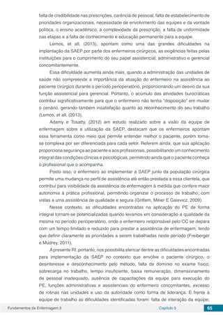Fundamentos da Enfermagem 3 Capítulo 5 65
falta de credibilidade nas prescrições, carência de pessoal, falta de estabelecimento de
prioridades organizacionais, necessidade de envolvimento das equipes e da vontade
política, o ensino acadêmico, a complexidade da prescrição, a falta de uniformidade
nas etapas e a falta de conhecimento e educação permanente para a equipe.
Lemos, et all, (2013), apontam como uma das grandes dificuldades na
implantação da SAEP por parte dos enfermeiros cirúrgicos, as exigências feitas pelas
instituições para o cumprimento do seu papel assistencial, administrativo e gerencial
concomitantemente.
Essa dificuldade aumenta ainda mais, quando a administração das unidades de
saúde não compreende a importância da atuação do enfermeiro na assistência ao
paciente cirúrgico durante o período perioperatório, proporcionando um desvio da sua
função assistencial para gerencial. Portanto, o acúmulo das atividades burocráticas
contribui significativamente para que o enfermeiro não tenha “disposição” em mudar
o cenário, gerando também insatisfação quanto ao reconhecimento do seu trabalho
(Lemos, et all, (2013).
Adamy e Tosatty, (2012) em estudo realizado sobre a visão da equipe de
enfermagem sobre a utilização da SAEP, destacam que os enfermeiros apontam
essa ferramenta como meio que permite entender melhor o paciente, porém torna-
se complexa por ser diferenciada para cada setor. Referem ainda, que sua aplicação
proporciona segurança ao paciente e aos profissionais, possibilitando um conhecimento
integral das condições clínicas e psicológicas, permitindo ainda que o paciente conheça
o profissional que o acompanha.
Posto isso, o enfermeiro ao implementar a SAEP junto da população cirúrgica
permite uma mudança no perfil de assistência até então prestada a essa clientela, que
contribui para visibilidade da assistência de enfermagem à medida que confere maior
autonomia à prática profissional, permitindo organizar o processo de trabalho, com
vistas a uma assistência de qualidade e segura (Grittem, Méier E Gaievicz, 2009).
Nesse contexto, as dificuldades encontradas na aplicação do PE de forma
integral tornam-se potencializadas quando levamos em consideração a qualidade da
mesma no período perioperatório, onde o enfermeiro responsável pelo CC se depara
com um tempo limitado e reduzido para prestar a assistência de enfermagem, tendo
que definir claramente as prioridades a serem trabalhadas neste período (Freiberger
e Mudrey, 2011).
Apresente RI, portanto, nos possibilita elencar dentre as dificuldades encontradas
para implementação da SAEP no contexto que envolve o paciente cirúrgico, o
desinteresse e desconhecimento pelo método, falta de domínio no exame físico,
sobrecarga no trabalho, tempo insuficiente, baixa remuneração, dimensionamento
de pessoal inadequado, ausência de capacitações da equipe para execução do
PE, funções administrativas e assistenciais do enfermeiro concomitantes, excesso
de rotinas nas unidades e uso da autoridade como forma de liderança. E frente à
equipe de trabalho as dificuldades identificadas foram: falta de interação da equipe;
 