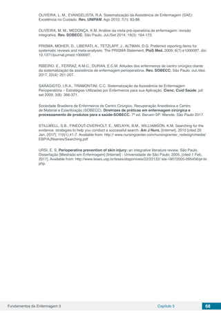 Fundamentos da Enfermagem 3 Capítulo 5 68
OLIVEIRA, L. M., EVANGELISTA, R.A. Sistematização da Assistência de Enfermagem (SAE):
Excelência no Cuidado. Rev. UNIPAM. Ago 2010; 7(1): 83-88.
OLIVEIRA, M. M., MEDONÇA, K.M. Análise da visita pré-operatória de enfermagem: revisão
integrativa. Rev. SOBECC, São Paulo. Jul./Set 2014; 19(3): 164-172.
PRISMA, MOHER, D., LIBERATI, A., TETZLAFF, J., ALTMAN, D.G. Preferred reporting items for
systematic reviews and meta-analyses: The PRISMA Statement. PloS Med. 2009; 6(7):e1000097. doi:
10.1371/journal.pmed.1000097.
RIBEIRO, E., FERRAZ, K.M.C., DURAN, E.C.M. Atitudes dos enfermeiros de centro cirúrgico diante
da sistematização da assistência de enfermagem perioperatória. Rev. SOBECC, São Paulo. out./dez.
2017; 22(4): 201-207.
SARAGIOTO, I.R.A., TRAMONTINI, C.C. Sistematização da Assistência de Enfermagem
Perioperatória – Estratégias Utilizadas por Enfermeiros para sua Aplicação. Cienc. Cuid Saúde. jul/
set 2009; 3(8): 366-371.
Sociedade Brasileira de Enfermeiros de Centro Cirúrgico, Recuperação Anestésica e Centro
de Material e Esterilização (SOBECC). Diretrizes de práticas em enfermagem cirúrgica e
processamento de produtos para a saúde-SOBECC. 7ª ed. Barueri-SP: Manole, São Paulo 2017.
STILLWELL, S.B., FINEOUT-OVERHOLT, E., MELNYK, B.M., WILLIAMSON, K.M. Searching for the
evidence: strategies to help you conduct a successful search. Am J Nurs. [Internet]. 2010 [cited 20
Jan, 2017]; 110(1):41-7. Available from: http:// www.nursingcenter.com/nursingcenter_redesign/media/
EBP/AJNseries/Searching.pdf
URSI, E. S. Perioperative prevention of skin injury: an integrative literature review. São Paulo.
Dissertação [Mestrado em Enfermagem] [Internet] - Universidade de São Paulo; 2005. [cited 1 Feb,
2017]. Available from: http://www.teses.usp.br/teses/disponiveis/22/22132/ tde-18072005-095456/pt-br.
php.
 