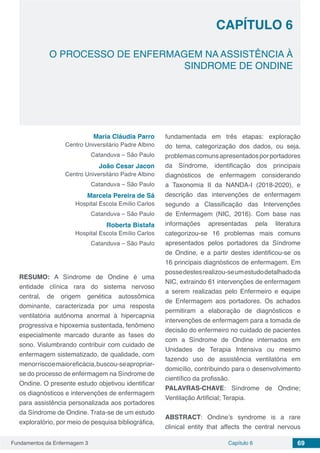 Fundamentos da Enfermagem 3 69Capítulo 6
O PROCESSO DE ENFERMAGEM NA ASSISTÊNCIA À
SINDROME DE ONDINE
CAPÍTULO 6
Maria Cláudia Parro
Centro Universitário Padre Albino
Catanduva – São Paulo
João Cesar Jacon
Centro Universitário Padre Albino
Catanduva – São Paulo
Marcela Pereira de Sá
Hospital Escola Emílio Carlos
Catanduva – São Paulo
Roberta Bistafa
Hospital Escola Emílio Carlos
Catanduva – São Paulo
RESUMO: A Síndrome de Ondine é uma
entidade clínica rara do sistema nervoso
central, de origem genética autossômica
dominante, caracterizada por uma resposta
ventilatória autônoma anormal à hipercapnia
progressiva e hipoxemia sustentada, fenômeno
especialmente marcado durante as fases do
sono. Vislumbrando contribuir com cuidado de
enfermagem sistematizado, de qualidade, com
menorriscoemaioreficácia,buscou-seapropriar-
se do processo de enfermagem na Síndrome de
Ondine. O presente estudo objetivou identificar
os diagnósticos e intervenções de enfermagem
para assistência personalizada aos portadores
da Síndrome de Ondine. Trata-se de um estudo
exploratório, por meio de pesquisa bibliográfica,
fundamentada em três etapas: exploração
do tema, categorização dos dados, ou seja,
problemascomunsapresentadosporportadores
da Síndrome, identificação dos principais
diagnósticos de enfermagem considerando
a Taxonomia II da NANDA-I (2018-2020), e
descrição das intervenções de enfermagem
segundo a Classificação das Intervenções
de Enfermagem (NIC, 2016). Com base nas
informações apresentadas pela literatura
categorizou-se 16 problemas mais comuns
apresentados pelos portadores da Síndrome
de Ondine, e a partir destes identificou-se os
16 principais diagnósticos de enfermagem. Em
possedestesrealizou-seumestudodetalhadoda
NIC, extraindo 61 intervenções de enfermagem
a serem realizadas pelo Enfermeiro e equipe
de Enfermagem aos portadores. Os achados
permitiram a elaboração de diagnósticos e
intervenções de enfermagem para a tomada de
decisão do enfermeiro no cuidado de pacientes
com a Síndrome de Ondine internados em
Unidades de Terapia Intensiva ou mesmo
fazendo uso de assistência ventilatória em
domicílio, contribuindo para o desenvolvimento
científico da profissão.
PALAVRAS-CHAVE: Síndrome de Ondine;
Ventilação Artificial; Terapia.
ABSTRACT: Ondine’s syndrome is a rare
clinical entity that affects the central nervous
 