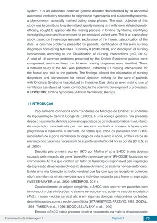 Fundamentos da Enfermagem 3 Capítulo 6 70
system. It is an autosomal dominant genetic disorder characterized by an abnormal
autonomic ventilatory response to progressive hypercapnia and sustained hypoxemia,
a phenomenon especially marked during sleep phases. The main objective of this
study was to contribute to systematized, quality nursing care with lower risk and greater
efficacy, sought to appropriate the nursing process in Ondine Syndrome, identifying
nursing diagnoses and interventions for personalized patient care. This is an exploratory
study, based on three-stage research: exploration of the theme, categorization of the
data, ie common problems presented by patients, identification of the main nursing
diagnoses considering NANDA-I Taxonomy II (2018-2020), and description of nursing
interventions according to the Classification of Nursing Interventions (NIC, 2016).
A total of 16 common problems presented by the Ondine Syndrome patients were
categorized, and from these the 16 main nursing diagnoses were identified. Then,
a detailed study of the NIC was performed, extracting 61 nursing interventions for
the Nurse and staff to the patients. The findings allowed the elaboration of nursing
diagnoses and interventions for nurses’ decision making for the care of patients
with Ondine’s Syndrome hospitalized in Intensive Care Units or even making use of
ventilatory assistance at home, contributing to the scientific development of profession.
KEYWORDS: Ondine Syndrome; Artificial Ventilation; Therapy.
1 | 	INTRODUÇÃO
Popularmente conhecida como “Síndrome ou Maldição de Ondine”, a Síndrome
da Hipoventilação Central Congênita (SHCC), é uma doença genética rara presente
desde o nascimento, definida como a incapacidade de controle automático (involuntário)
da respiração, caracterizada por uma resposta ventilatória anormal à hipercapnia
progressiva e hipoxemia sustentada, de forma que todos os pacientes com SHCC
necessitam de suporte ventilatório ao longo da vida durante o sono, embora cerca de
um terço dos pacientes necessitem de suporte ventilatório 24 horas por dia (CHEN; et
al., 2005).
Descrita pela primeira vez em 1970 por Mellins et al, a SHCC é uma doença
causada pela mutação do gene “pairedlike homeobox gene” (PHOX2B) localizado no
cromossoma 4p12 e que codifica um fator de transcrição responsável pela regulação
da expressão de genes envolvidos no desenvolvimento do sistema nervoso autônomo.
Existe uma má formação no bulbo cerebral que faz com que os receptores químicos
não transmitam os sinais nervosos que o individuo necessita para haver a respiração
(WEESE-MAYER, et al., 2009; MEDEIROS, 2011).
Ocasionalmente de origem congênita, a SHCC pode ocorrer em pacientes com
tumores, cirurgias e infecções no sistema nervoso central, acidente vascular encefálico
(AVE), trauma medular cervical alto e em algumas doenças mitocondriais ou lesões
desmielinizantes, como a esclerose múltipla (STANKIEWICZ; PAZEVIC; 1989; GOZAL,
1998; TAKEDA et al., 1996; BOGOUSSLAVSKY et al., 1990)	
Embora a SHCC esteja presente desde o nascimento, na maioria dos casos pode
 
