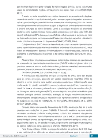 Fundamentos da Enfermagem 3 Capítulo 6 71
ser de difícil diagnóstico pela variação de manifestações clínicas, e pela falta muitas
vezes da sensibilização médica, principalmente nos casos mais leves (MEDEIROS,
2011).
E ainda, por estar associada com relativa frequência ao acometimento do plexo
mioentérico e submucoso do sistema digestivo, em que os pacientes podem apresentar
refluxo gastroesofágico, paresia intestinal e doença de Hirschsprung (20% dos casos).
Também pode ocorrer dificuldade de sucção e deglutição, provavelmente secundária
à própria disfunção do tronco cerebral. Como a associação frequente às anomalias
oculares, como pupilas mióticas, muitas vezes anisocóricas, com baixa visão (60% dos
casos), estrabismo (50% dos casos), xeroftalmia e oftalmoplegia, e aumento do risco
de desenvolvimento de tumores neurais (2% dos casos) nestes pacientes, dificultando
assim o fechamento precoce do diagnóstico (ORVAY; COSTA, 2005).
O diagnóstico da SHCC depende da exclusão de outras causas de hipoventilação,
como sejam malformações do tronco cerebral e anomalias estruturais do SNC, erros
inatos do metabolismo, doenças neuromusculares e cardiovasculares, paralisia do
diafragma e anormalidades do pulmão e da bomba respiratória (BACHETTI, et al.,
2005)
Atualmente os critérios necessários para o diagnóstico baseiam-se na existência
de um quadro de hipoventilação durante o sono (PaCO2 > 60 mmHg) com inicio nos
primeiros meses de vida na ausência uma doença do tronco cerebral, neuromuscular,
pulmonar, metabólica ou cardíaca que possa explicar o quadro
(WAGNER; BERRY, 2007; ORVAY; COSTA, 2005).
A investigação dos pacientes em que se suspeita de SHCC deve ser dirigida
para os sinais presentes, podendo ser usadas ressonância magnética (RM) do
cérebro e tronco cerebral para avaliar anomalias anatômicas; polissonografia para
confirmação do padrão respiratório; provas funcionais respiratórias, broncoscopia,
raio-X de tórax, e ultrassonografia ou fluoroscopia diafragmática para avaliar a função
do diafragma; eletrocardiograma (ECG), ecocardiografia, e monitorização Holter para
rastrear patologia cardíaca associada; avaliação da função metabólica/enzimática;
eletromiografia e biópsia muscular na presença de hipotonia extensiva; e biopsia retal
na suspeita de doença de Hirschprung. (CHIN; GOZAL, 2010; LIESS, et al., 2008;
ORVAY; COSTA, 2005).
Portanto diante da suspeita diagnóstica da SHCC, atualmente faz se o teste
genético para mutações no gene PHOX2B. E havendo evidência de uma destas
mutações permite-se confirmar o diagnóstico; contudo sua ausência não permite
excluir esta síndrome. Pois é importante ressaltar que a SHCC, caracteriza-se por
como condição crônica de hipoventilação, em que o tratamento será para toda a vida,
seja durante o sono ou em estado de vigília, exigindo uma abordagem multidisciplinar
de apoio e tratamento para o paciente e a família (MEDEIROS, 2011).
Para Orvay e Costa, (2005), o enfoque terapêutico ao portador da SHCC deve
e ser multidisciplinar, além de ser direcionado principalmente para a manutenção
 