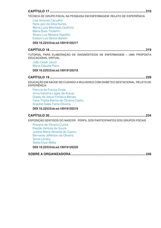 CAPÍTULO 17...........................................................................................................210
TÉCNICA DE GRUPO FOCAL NA PESQUISA EM ENFERMAGEM: RELATO DE EXPERIÊNCIA
Lisa Antunes Carvalho
Nara Jací da Silva Nunes
Maria Luzia Machado Godinho
Maira Buss Thofehrn
Álvaro Luiz Moreira Hypólito
Edison Luiz Devos Barlem
DOI 10.22533/at.ed.16919120217
CAPÍTULO 18...........................................................................................................219
TUTORIAL PARA ELABORAÇÃO DE DIAGNÓSTICOS DE ENFERMAGEM – UMA PROPOSTA
EDUCACIONAL VIRTUAL
João Cesar Jacon
Maria Cláudia Parro
DOI 10.22533/at.ed.16919120218
CAPÍTULO 19...........................................................................................................229
EDUCAÇÃO EM SAÚDE NO CUIDADO A MULHERES COM DIABETES GESTACIONAL: RELATO DE
EXPERIÊNCIA
Patricia de França Costa
Anna Karolina Lages de Araujo
Gisely de Jesus Fonseca Morais
Yana Thalita Barros de Oliveira Castro
Ariadne Sales Fama Oliveira
DOI 10.22533/at.ed.16919120219
CAPÍTULO 20...........................................................................................................234
EXPOSIÇÃO SENTIDOS DO NASCER: PERFIL DOS PARTICIPANTES DOS GRUPOS FOCAIS
Rosiane de Oliveira Cunha
Kleyde Ventura de Souza
Juliana Maria Almeida do Carmo
Bernardo Jefferson de Oliveira
Sonia Lansky
Stella Elizei Malta
DOI 10.22533/at.ed.16919120220
SOBRE A ORGANIZADORA....................................................................................246
 