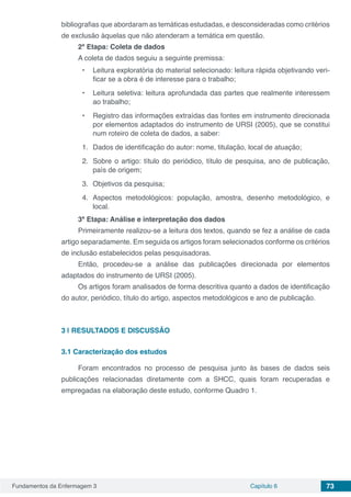 Fundamentos da Enfermagem 3 Capítulo 6 73
bibliografias que abordaram as temáticas estudadas, e desconsideradas como critérios
de exclusão àquelas que não atenderam a temática em questão.
2ª Etapa: Coleta de dados
A coleta de dados seguiu a seguinte premissa:
•	 Leitura exploratória do material selecionado: leitura rápida objetivando veri-
ficar se a obra é de interesse para o trabalho;
•	 Leitura seletiva: leitura aprofundada das partes que realmente interessem
ao trabalho;
•	 Registro das informações extraídas das fontes em instrumento direcionada
por elementos adaptados do instrumento de URSI (2005), que se constitui
num roteiro de coleta de dados, a saber:
1.	 Dados de identificação do autor: nome, titulação, local de atuação;
2.	 Sobre o artigo: título do periódico, título de pesquisa, ano de publicação,
país de origem;
3.	 Objetivos da pesquisa;
4.	Aspectos metodológicos: população, amostra, desenho metodológico, e
local.
3ª Etapa: Análise e interpretação dos dados
Primeiramente realizou-se a leitura dos textos, quando se fez a análise de cada
artigo separadamente. Em seguida os artigos foram selecionados conforme os critérios
de inclusão estabelecidos pelas pesquisadoras.
Então, procedeu-se a análise das publicações direcionada por elementos
adaptados do instrumento de URSI (2005).
Os artigos foram analisados de forma descritiva quanto a dados de identificação
do autor, periódico, título do artigo, aspectos metodológicos e ano de publicação.
3 | 	RESULTADOS E DISCUSSÃO
3.1	Caracterização dos estudos
Foram encontrados no processo de pesquisa junto às bases de dados seis
publicações relacionadas diretamente com a SHCC, quais foram recuperadas e
empregadas na elaboração deste estudo, conforme Quadro 1.
 